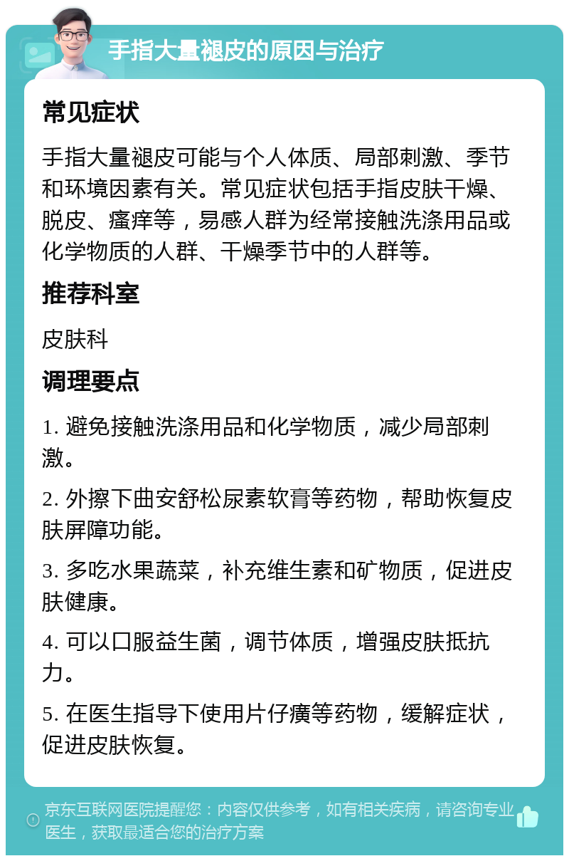 手指大量褪皮的原因与治疗 常见症状 手指大量褪皮可能与个人体质、局部刺激、季节和环境因素有关。常见症状包括手指皮肤干燥、脱皮、瘙痒等，易感人群为经常接触洗涤用品或化学物质的人群、干燥季节中的人群等。 推荐科室 皮肤科 调理要点 1. 避免接触洗涤用品和化学物质，减少局部刺激。 2. 外擦下曲安舒松尿素软膏等药物，帮助恢复皮肤屏障功能。 3. 多吃水果蔬菜，补充维生素和矿物质，促进皮肤健康。 4. 可以口服益生菌，调节体质，增强皮肤抵抗力。 5. 在医生指导下使用片仔癀等药物，缓解症状，促进皮肤恢复。