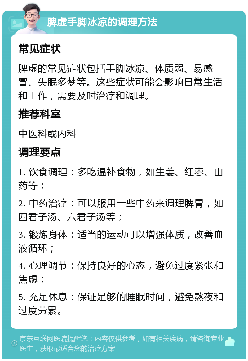 脾虚手脚冰凉的调理方法 常见症状 脾虚的常见症状包括手脚冰凉、体质弱、易感冒、失眠多梦等。这些症状可能会影响日常生活和工作，需要及时治疗和调理。 推荐科室 中医科或内科 调理要点 1. 饮食调理：多吃温补食物，如生姜、红枣、山药等； 2. 中药治疗：可以服用一些中药来调理脾胃，如四君子汤、六君子汤等； 3. 锻炼身体：适当的运动可以增强体质，改善血液循环； 4. 心理调节：保持良好的心态，避免过度紧张和焦虑； 5. 充足休息：保证足够的睡眠时间，避免熬夜和过度劳累。