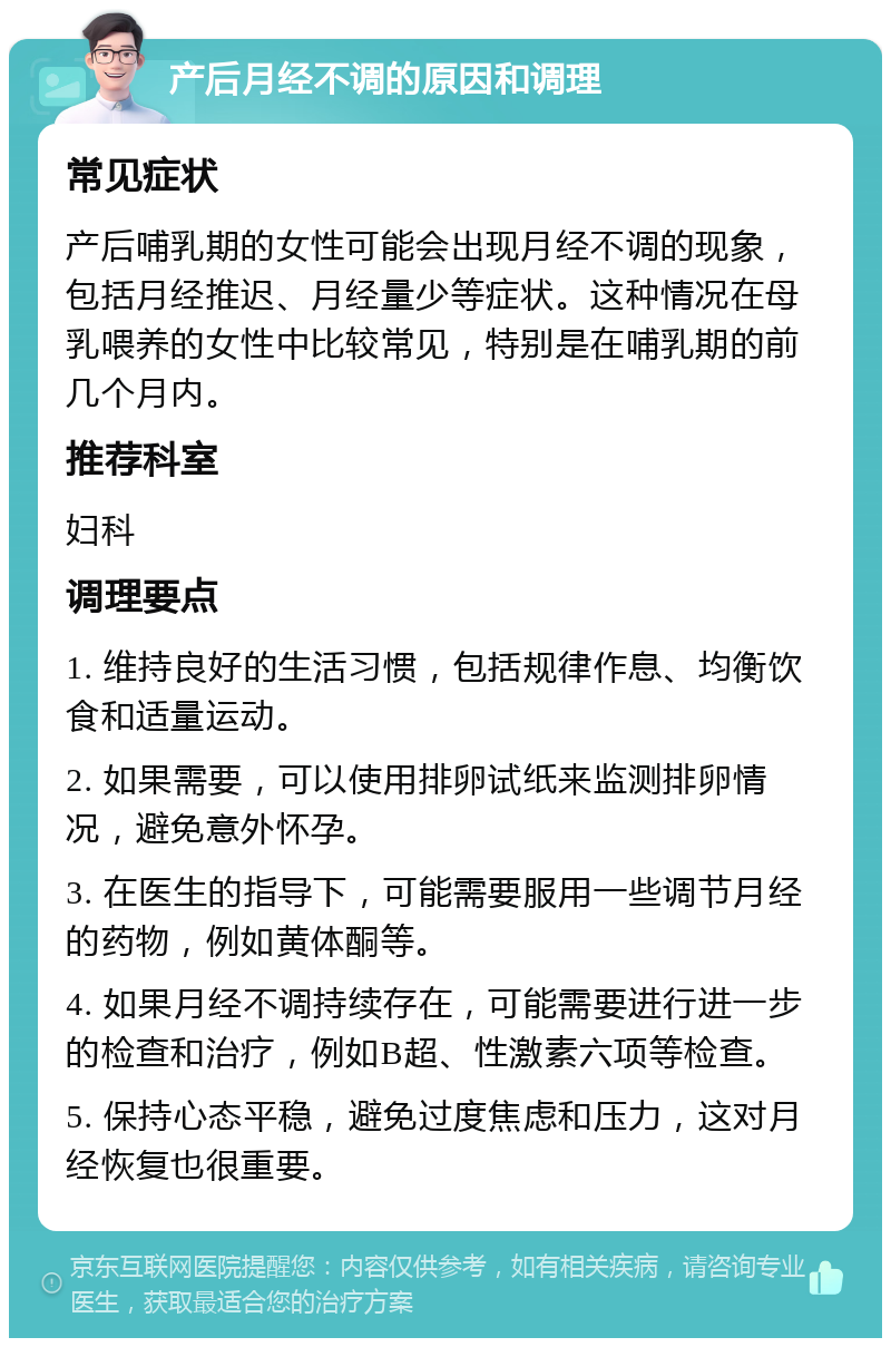 产后月经不调的原因和调理 常见症状 产后哺乳期的女性可能会出现月经不调的现象，包括月经推迟、月经量少等症状。这种情况在母乳喂养的女性中比较常见，特别是在哺乳期的前几个月内。 推荐科室 妇科 调理要点 1. 维持良好的生活习惯，包括规律作息、均衡饮食和适量运动。 2. 如果需要，可以使用排卵试纸来监测排卵情况，避免意外怀孕。 3. 在医生的指导下，可能需要服用一些调节月经的药物，例如黄体酮等。 4. 如果月经不调持续存在，可能需要进行进一步的检查和治疗，例如B超、性激素六项等检查。 5. 保持心态平稳，避免过度焦虑和压力，这对月经恢复也很重要。