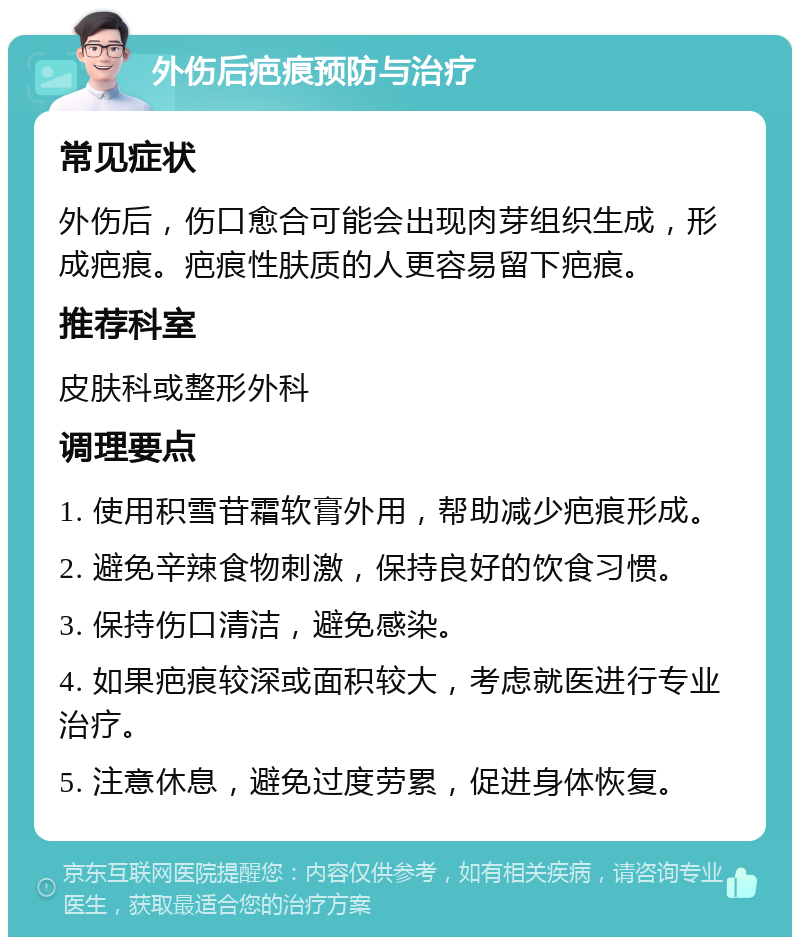 外伤后疤痕预防与治疗 常见症状 外伤后，伤口愈合可能会出现肉芽组织生成，形成疤痕。疤痕性肤质的人更容易留下疤痕。 推荐科室 皮肤科或整形外科 调理要点 1. 使用积雪苷霜软膏外用，帮助减少疤痕形成。 2. 避免辛辣食物刺激，保持良好的饮食习惯。 3. 保持伤口清洁，避免感染。 4. 如果疤痕较深或面积较大，考虑就医进行专业治疗。 5. 注意休息，避免过度劳累，促进身体恢复。