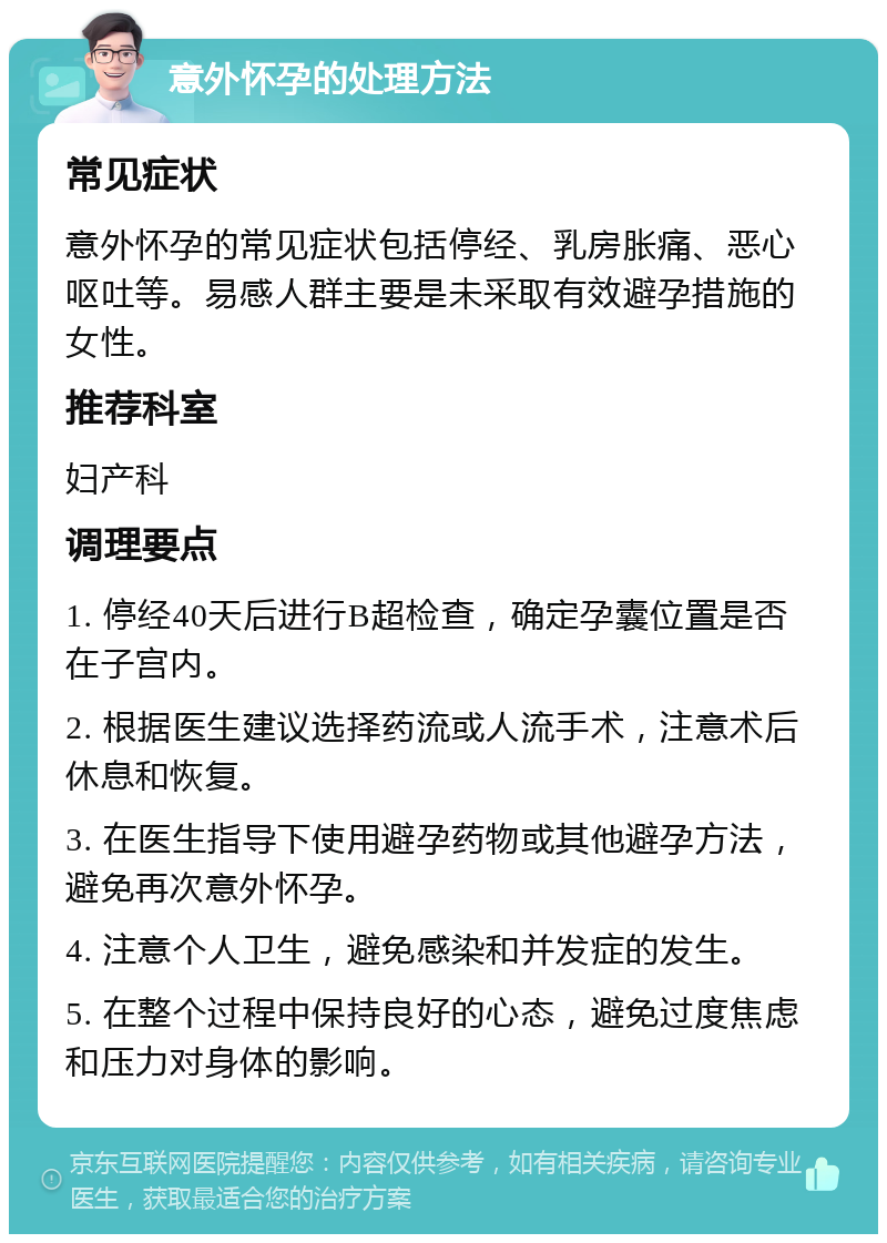 意外怀孕的处理方法 常见症状 意外怀孕的常见症状包括停经、乳房胀痛、恶心呕吐等。易感人群主要是未采取有效避孕措施的女性。 推荐科室 妇产科 调理要点 1. 停经40天后进行B超检查，确定孕囊位置是否在子宫内。 2. 根据医生建议选择药流或人流手术，注意术后休息和恢复。 3. 在医生指导下使用避孕药物或其他避孕方法，避免再次意外怀孕。 4. 注意个人卫生，避免感染和并发症的发生。 5. 在整个过程中保持良好的心态，避免过度焦虑和压力对身体的影响。