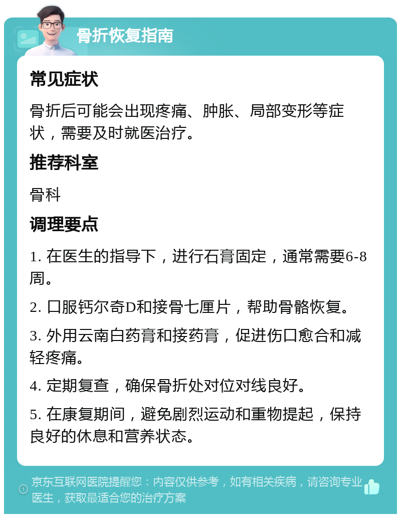 骨折恢复指南 常见症状 骨折后可能会出现疼痛、肿胀、局部变形等症状，需要及时就医治疗。 推荐科室 骨科 调理要点 1. 在医生的指导下，进行石膏固定，通常需要6-8周。 2. 口服钙尔奇D和接骨七厘片，帮助骨骼恢复。 3. 外用云南白药膏和接药膏，促进伤口愈合和减轻疼痛。 4. 定期复查，确保骨折处对位对线良好。 5. 在康复期间，避免剧烈运动和重物提起，保持良好的休息和营养状态。