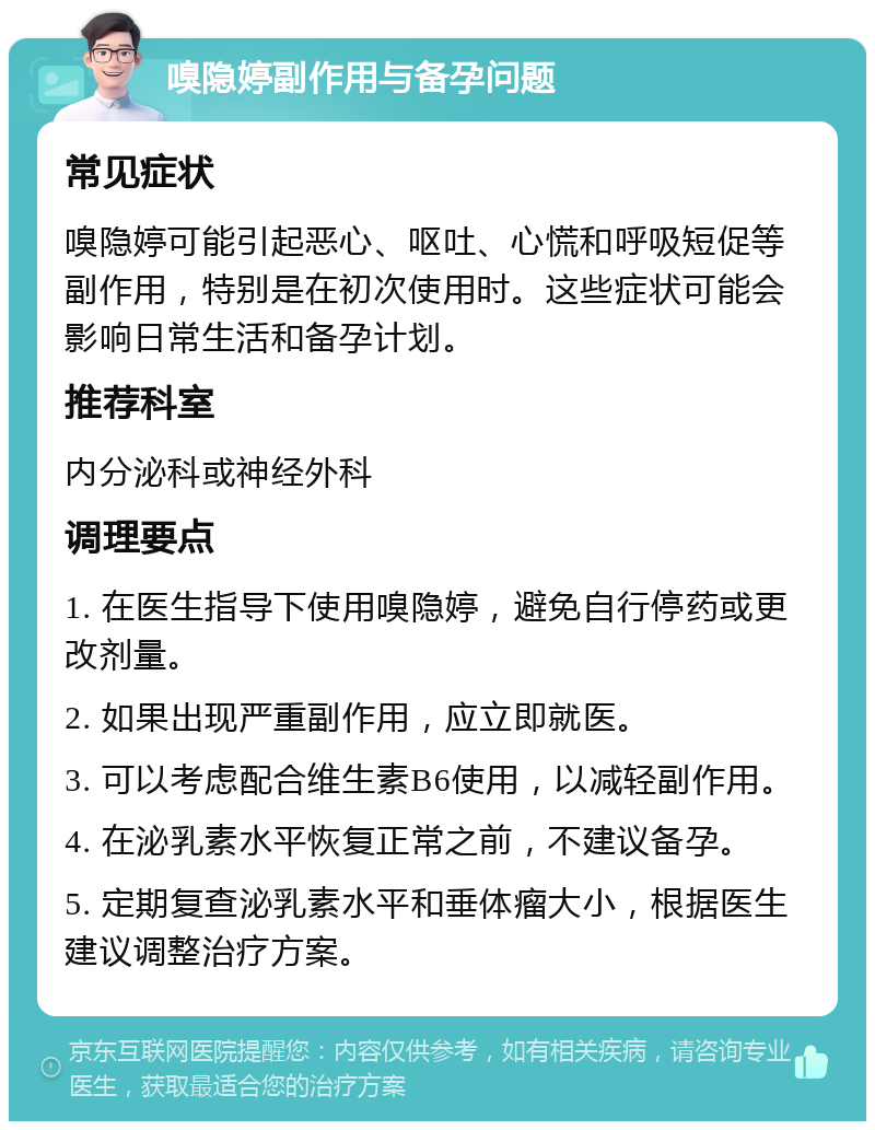 嗅隐婷副作用与备孕问题 常见症状 嗅隐婷可能引起恶心、呕吐、心慌和呼吸短促等副作用，特别是在初次使用时。这些症状可能会影响日常生活和备孕计划。 推荐科室 内分泌科或神经外科 调理要点 1. 在医生指导下使用嗅隐婷，避免自行停药或更改剂量。 2. 如果出现严重副作用，应立即就医。 3. 可以考虑配合维生素B6使用，以减轻副作用。 4. 在泌乳素水平恢复正常之前，不建议备孕。 5. 定期复查泌乳素水平和垂体瘤大小，根据医生建议调整治疗方案。