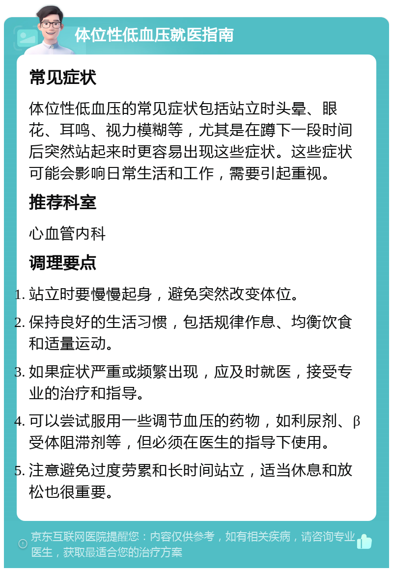 体位性低血压就医指南 常见症状 体位性低血压的常见症状包括站立时头晕、眼花、耳鸣、视力模糊等，尤其是在蹲下一段时间后突然站起来时更容易出现这些症状。这些症状可能会影响日常生活和工作，需要引起重视。 推荐科室 心血管内科 调理要点 站立时要慢慢起身，避免突然改变体位。 保持良好的生活习惯，包括规律作息、均衡饮食和适量运动。 如果症状严重或频繁出现，应及时就医，接受专业的治疗和指导。 可以尝试服用一些调节血压的药物，如利尿剂、β受体阻滞剂等，但必须在医生的指导下使用。 注意避免过度劳累和长时间站立，适当休息和放松也很重要。