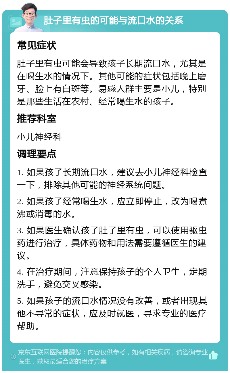 肚子里有虫的可能与流口水的关系 常见症状 肚子里有虫可能会导致孩子长期流口水，尤其是在喝生水的情况下。其他可能的症状包括晚上磨牙、脸上有白斑等。易感人群主要是小儿，特别是那些生活在农村、经常喝生水的孩子。 推荐科室 小儿神经科 调理要点 1. 如果孩子长期流口水，建议去小儿神经科检查一下，排除其他可能的神经系统问题。 2. 如果孩子经常喝生水，应立即停止，改为喝煮沸或消毒的水。 3. 如果医生确认孩子肚子里有虫，可以使用驱虫药进行治疗，具体药物和用法需要遵循医生的建议。 4. 在治疗期间，注意保持孩子的个人卫生，定期洗手，避免交叉感染。 5. 如果孩子的流口水情况没有改善，或者出现其他不寻常的症状，应及时就医，寻求专业的医疗帮助。