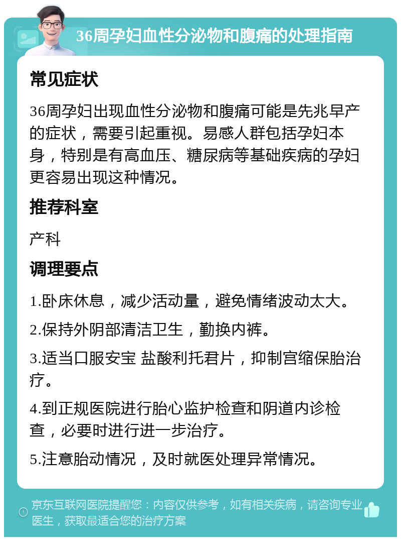 36周孕妇血性分泌物和腹痛的处理指南 常见症状 36周孕妇出现血性分泌物和腹痛可能是先兆早产的症状，需要引起重视。易感人群包括孕妇本身，特别是有高血压、糖尿病等基础疾病的孕妇更容易出现这种情况。 推荐科室 产科 调理要点 1.卧床休息，减少活动量，避免情绪波动太大。 2.保持外阴部清洁卫生，勤换内裤。 3.适当口服安宝 盐酸利托君片，抑制宫缩保胎治疗。 4.到正规医院进行胎心监护检查和阴道内诊检查，必要时进行进一步治疗。 5.注意胎动情况，及时就医处理异常情况。