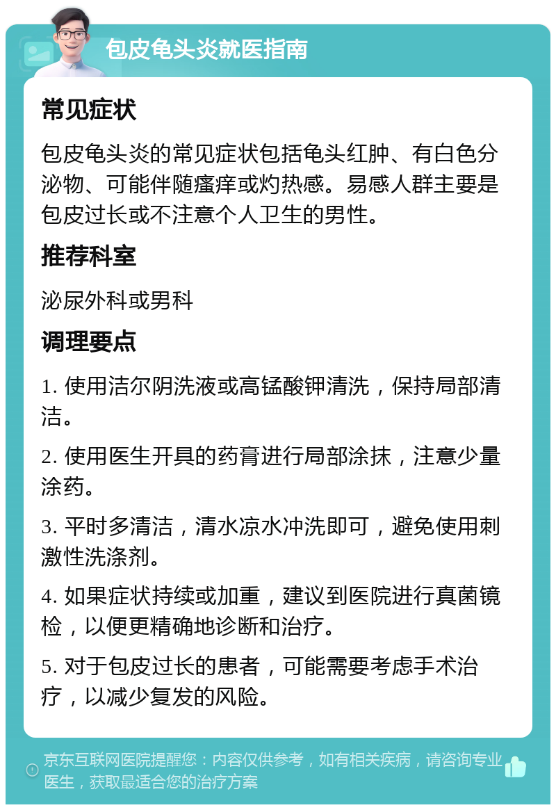 包皮龟头炎就医指南 常见症状 包皮龟头炎的常见症状包括龟头红肿、有白色分泌物、可能伴随瘙痒或灼热感。易感人群主要是包皮过长或不注意个人卫生的男性。 推荐科室 泌尿外科或男科 调理要点 1. 使用洁尔阴洗液或高锰酸钾清洗，保持局部清洁。 2. 使用医生开具的药膏进行局部涂抹，注意少量涂药。 3. 平时多清洁，清水凉水冲洗即可，避免使用刺激性洗涤剂。 4. 如果症状持续或加重，建议到医院进行真菌镜检，以便更精确地诊断和治疗。 5. 对于包皮过长的患者，可能需要考虑手术治疗，以减少复发的风险。