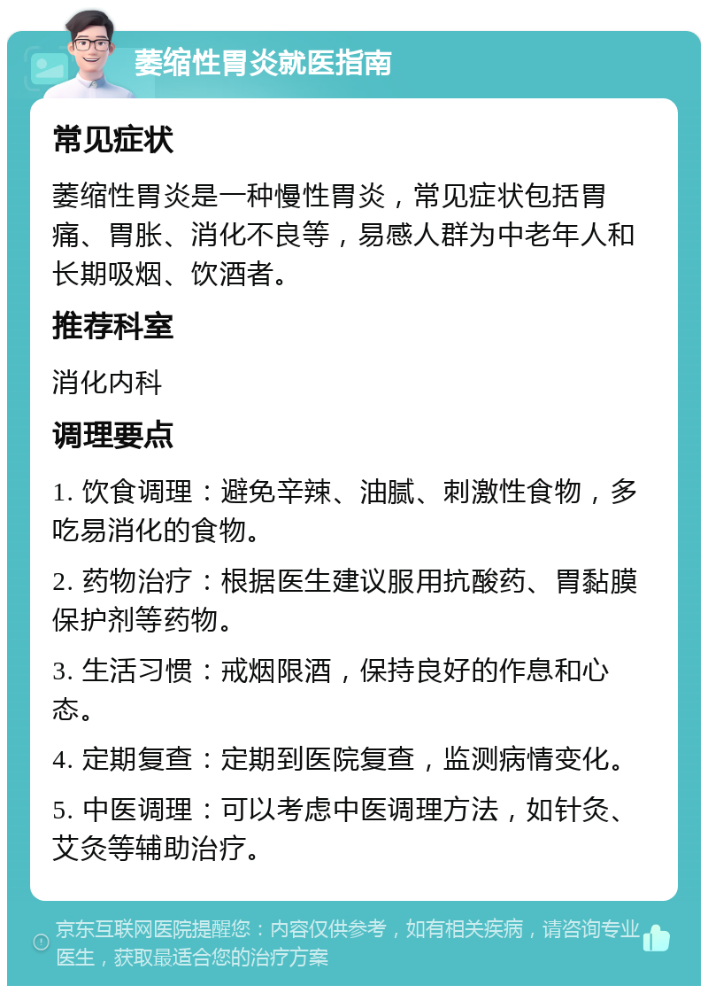 萎缩性胃炎就医指南 常见症状 萎缩性胃炎是一种慢性胃炎，常见症状包括胃痛、胃胀、消化不良等，易感人群为中老年人和长期吸烟、饮酒者。 推荐科室 消化内科 调理要点 1. 饮食调理：避免辛辣、油腻、刺激性食物，多吃易消化的食物。 2. 药物治疗：根据医生建议服用抗酸药、胃黏膜保护剂等药物。 3. 生活习惯：戒烟限酒，保持良好的作息和心态。 4. 定期复查：定期到医院复查，监测病情变化。 5. 中医调理：可以考虑中医调理方法，如针灸、艾灸等辅助治疗。