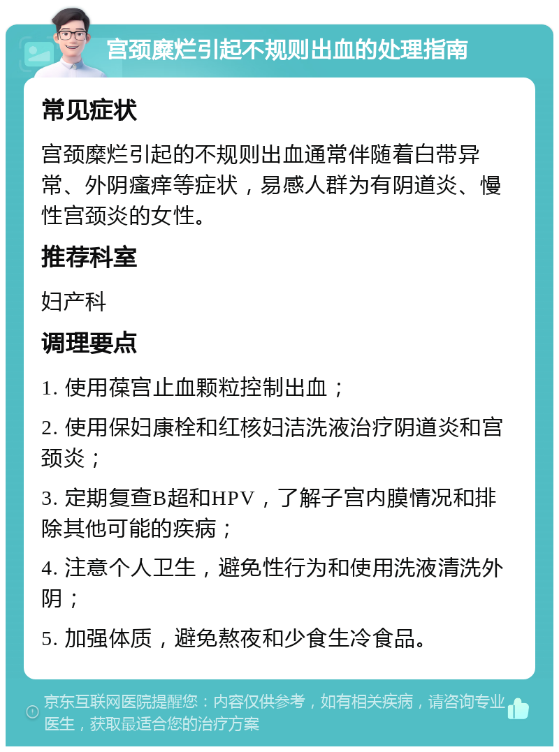 宫颈糜烂引起不规则出血的处理指南 常见症状 宫颈糜烂引起的不规则出血通常伴随着白带异常、外阴瘙痒等症状，易感人群为有阴道炎、慢性宫颈炎的女性。 推荐科室 妇产科 调理要点 1. 使用葆宫止血颗粒控制出血； 2. 使用保妇康栓和红核妇洁洗液治疗阴道炎和宫颈炎； 3. 定期复查B超和HPV，了解子宫内膜情况和排除其他可能的疾病； 4. 注意个人卫生，避免性行为和使用洗液清洗外阴； 5. 加强体质，避免熬夜和少食生冷食品。