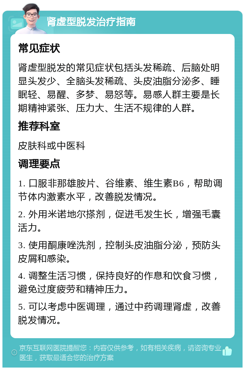 肾虚型脱发治疗指南 常见症状 肾虚型脱发的常见症状包括头发稀疏、后脑处明显头发少、全脑头发稀疏、头皮油脂分泌多、睡眠轻、易醒、多梦、易怒等。易感人群主要是长期精神紧张、压力大、生活不规律的人群。 推荐科室 皮肤科或中医科 调理要点 1. 口服非那雄胺片、谷维素、维生素B6，帮助调节体内激素水平，改善脱发情况。 2. 外用米诺地尔搽剂，促进毛发生长，增强毛囊活力。 3. 使用酮康唑洗剂，控制头皮油脂分泌，预防头皮屑和感染。 4. 调整生活习惯，保持良好的作息和饮食习惯，避免过度疲劳和精神压力。 5. 可以考虑中医调理，通过中药调理肾虚，改善脱发情况。