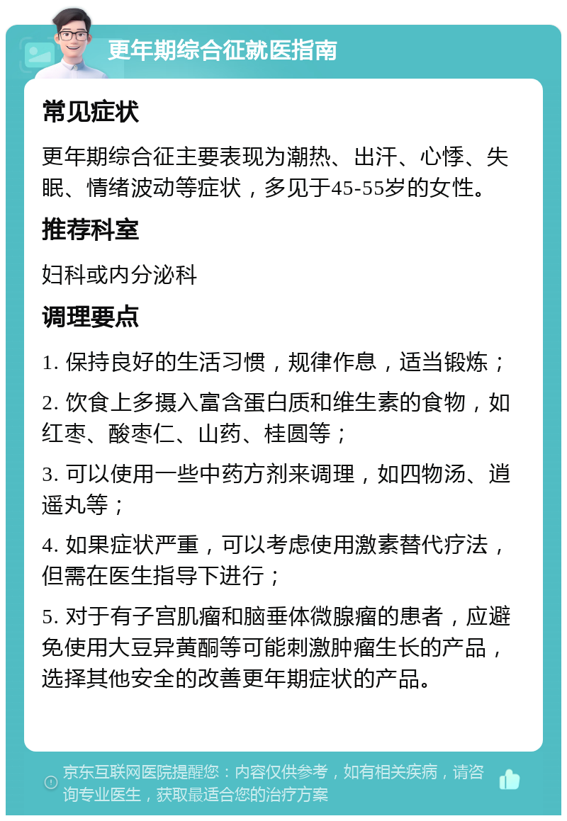 更年期综合征就医指南 常见症状 更年期综合征主要表现为潮热、出汗、心悸、失眠、情绪波动等症状，多见于45-55岁的女性。 推荐科室 妇科或内分泌科 调理要点 1. 保持良好的生活习惯，规律作息，适当锻炼； 2. 饮食上多摄入富含蛋白质和维生素的食物，如红枣、酸枣仁、山药、桂圆等； 3. 可以使用一些中药方剂来调理，如四物汤、逍遥丸等； 4. 如果症状严重，可以考虑使用激素替代疗法，但需在医生指导下进行； 5. 对于有子宫肌瘤和脑垂体微腺瘤的患者，应避免使用大豆异黄酮等可能刺激肿瘤生长的产品，选择其他安全的改善更年期症状的产品。