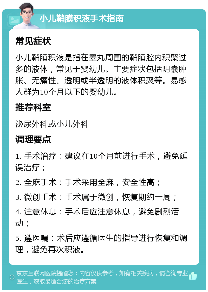 小儿鞘膜积液手术指南 常见症状 小儿鞘膜积液是指在睾丸周围的鞘膜腔内积聚过多的液体，常见于婴幼儿。主要症状包括阴囊肿胀、无痛性、透明或半透明的液体积聚等。易感人群为10个月以下的婴幼儿。 推荐科室 泌尿外科或小儿外科 调理要点 1. 手术治疗：建议在10个月前进行手术，避免延误治疗； 2. 全麻手术：手术采用全麻，安全性高； 3. 微创手术：手术属于微创，恢复期约一周； 4. 注意休息：手术后应注意休息，避免剧烈活动； 5. 遵医嘱：术后应遵循医生的指导进行恢复和调理，避免再次积液。