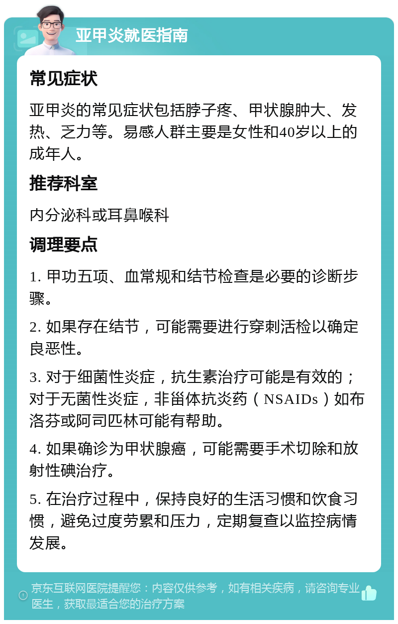 亚甲炎就医指南 常见症状 亚甲炎的常见症状包括脖子疼、甲状腺肿大、发热、乏力等。易感人群主要是女性和40岁以上的成年人。 推荐科室 内分泌科或耳鼻喉科 调理要点 1. 甲功五项、血常规和结节检查是必要的诊断步骤。 2. 如果存在结节，可能需要进行穿刺活检以确定良恶性。 3. 对于细菌性炎症，抗生素治疗可能是有效的；对于无菌性炎症，非甾体抗炎药（NSAIDs）如布洛芬或阿司匹林可能有帮助。 4. 如果确诊为甲状腺癌，可能需要手术切除和放射性碘治疗。 5. 在治疗过程中，保持良好的生活习惯和饮食习惯，避免过度劳累和压力，定期复查以监控病情发展。