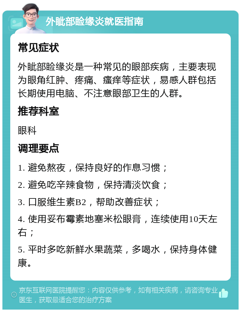 外眦部睑缘炎就医指南 常见症状 外眦部睑缘炎是一种常见的眼部疾病，主要表现为眼角红肿、疼痛、瘙痒等症状，易感人群包括长期使用电脑、不注意眼部卫生的人群。 推荐科室 眼科 调理要点 1. 避免熬夜，保持良好的作息习惯； 2. 避免吃辛辣食物，保持清淡饮食； 3. 口服维生素B2，帮助改善症状； 4. 使用妥布霉素地塞米松眼膏，连续使用10天左右； 5. 平时多吃新鲜水果蔬菜，多喝水，保持身体健康。