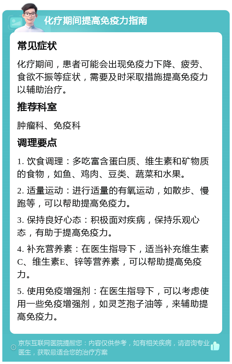 化疗期间提高免疫力指南 常见症状 化疗期间，患者可能会出现免疫力下降、疲劳、食欲不振等症状，需要及时采取措施提高免疫力以辅助治疗。 推荐科室 肿瘤科、免疫科 调理要点 1. 饮食调理：多吃富含蛋白质、维生素和矿物质的食物，如鱼、鸡肉、豆类、蔬菜和水果。 2. 适量运动：进行适量的有氧运动，如散步、慢跑等，可以帮助提高免疫力。 3. 保持良好心态：积极面对疾病，保持乐观心态，有助于提高免疫力。 4. 补充营养素：在医生指导下，适当补充维生素C、维生素E、锌等营养素，可以帮助提高免疫力。 5. 使用免疫增强剂：在医生指导下，可以考虑使用一些免疫增强剂，如灵芝孢子油等，来辅助提高免疫力。