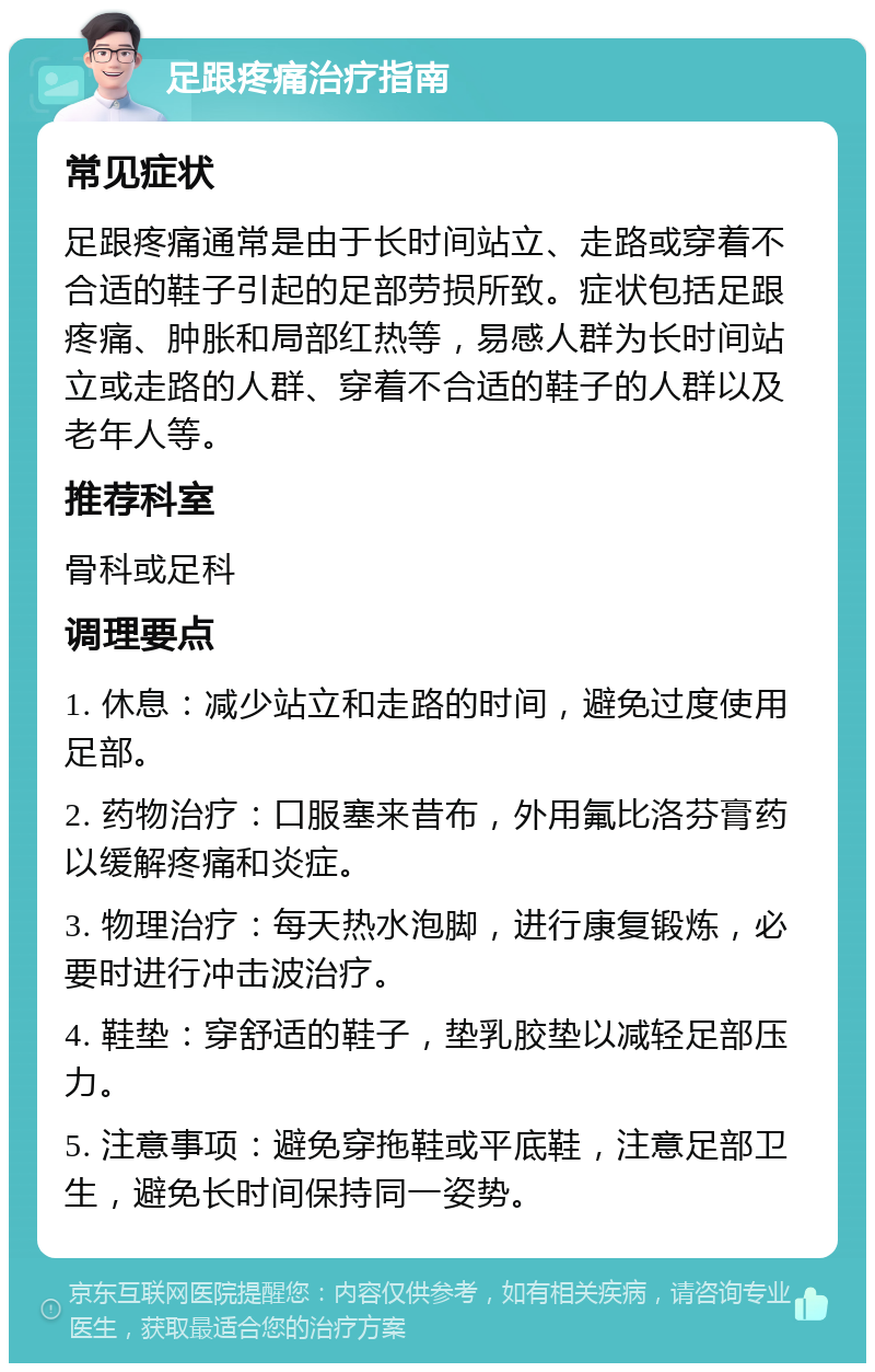 足跟疼痛治疗指南 常见症状 足跟疼痛通常是由于长时间站立、走路或穿着不合适的鞋子引起的足部劳损所致。症状包括足跟疼痛、肿胀和局部红热等，易感人群为长时间站立或走路的人群、穿着不合适的鞋子的人群以及老年人等。 推荐科室 骨科或足科 调理要点 1. 休息：减少站立和走路的时间，避免过度使用足部。 2. 药物治疗：口服塞来昔布，外用氟比洛芬膏药以缓解疼痛和炎症。 3. 物理治疗：每天热水泡脚，进行康复锻炼，必要时进行冲击波治疗。 4. 鞋垫：穿舒适的鞋子，垫乳胶垫以减轻足部压力。 5. 注意事项：避免穿拖鞋或平底鞋，注意足部卫生，避免长时间保持同一姿势。