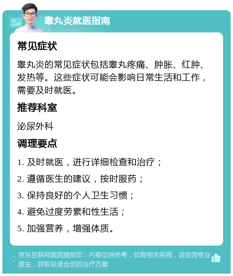 睾丸炎就医指南 常见症状 睾丸炎的常见症状包括睾丸疼痛、肿胀、红肿、发热等。这些症状可能会影响日常生活和工作，需要及时就医。 推荐科室 泌尿外科 调理要点 1. 及时就医，进行详细检查和治疗； 2. 遵循医生的建议，按时服药； 3. 保持良好的个人卫生习惯； 4. 避免过度劳累和性生活； 5. 加强营养，增强体质。