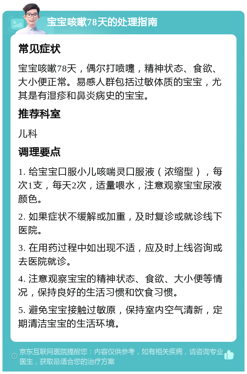 宝宝咳嗽78天的处理指南 常见症状 宝宝咳嗽78天，偶尔打喷嚏，精神状态、食欲、大小便正常。易感人群包括过敏体质的宝宝，尤其是有湿疹和鼻炎病史的宝宝。 推荐科室 儿科 调理要点 1. 给宝宝口服小儿咳喘灵口服液（浓缩型），每次1支，每天2次，适量喂水，注意观察宝宝尿液颜色。 2. 如果症状不缓解或加重，及时复诊或就诊线下医院。 3. 在用药过程中如出现不适，应及时上线咨询或去医院就诊。 4. 注意观察宝宝的精神状态、食欲、大小便等情况，保持良好的生活习惯和饮食习惯。 5. 避免宝宝接触过敏原，保持室内空气清新，定期清洁宝宝的生活环境。