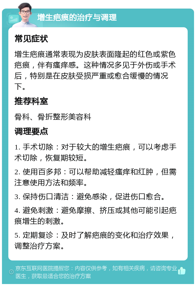 增生疤痕的治疗与调理 常见症状 增生疤痕通常表现为皮肤表面隆起的红色或紫色疤痕，伴有瘙痒感。这种情况多见于外伤或手术后，特别是在皮肤受损严重或愈合缓慢的情况下。 推荐科室 骨科、骨折整形美容科 调理要点 1. 手术切除：对于较大的增生疤痕，可以考虑手术切除，恢复期较短。 2. 使用百多邦：可以帮助减轻瘙痒和红肿，但需注意使用方法和频率。 3. 保持伤口清洁：避免感染，促进伤口愈合。 4. 避免刺激：避免摩擦、挤压或其他可能引起疤痕增生的刺激。 5. 定期复诊：及时了解疤痕的变化和治疗效果，调整治疗方案。