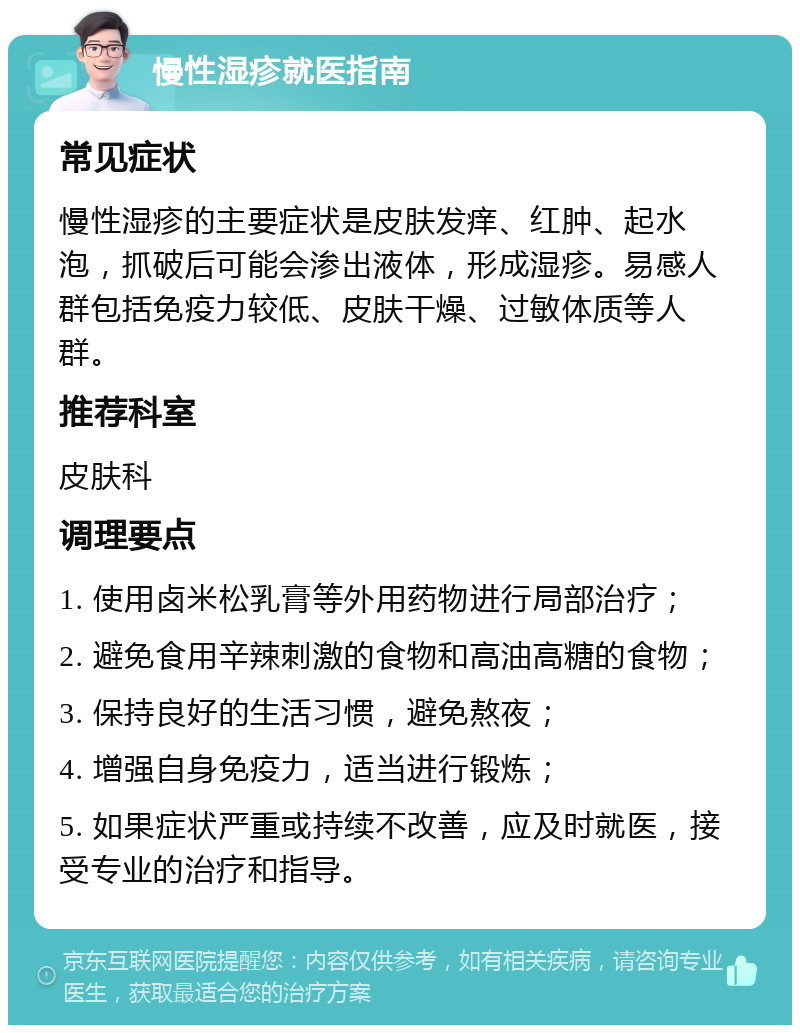 慢性湿疹就医指南 常见症状 慢性湿疹的主要症状是皮肤发痒、红肿、起水泡，抓破后可能会渗出液体，形成湿疹。易感人群包括免疫力较低、皮肤干燥、过敏体质等人群。 推荐科室 皮肤科 调理要点 1. 使用卤米松乳膏等外用药物进行局部治疗； 2. 避免食用辛辣刺激的食物和高油高糖的食物； 3. 保持良好的生活习惯，避免熬夜； 4. 增强自身免疫力，适当进行锻炼； 5. 如果症状严重或持续不改善，应及时就医，接受专业的治疗和指导。