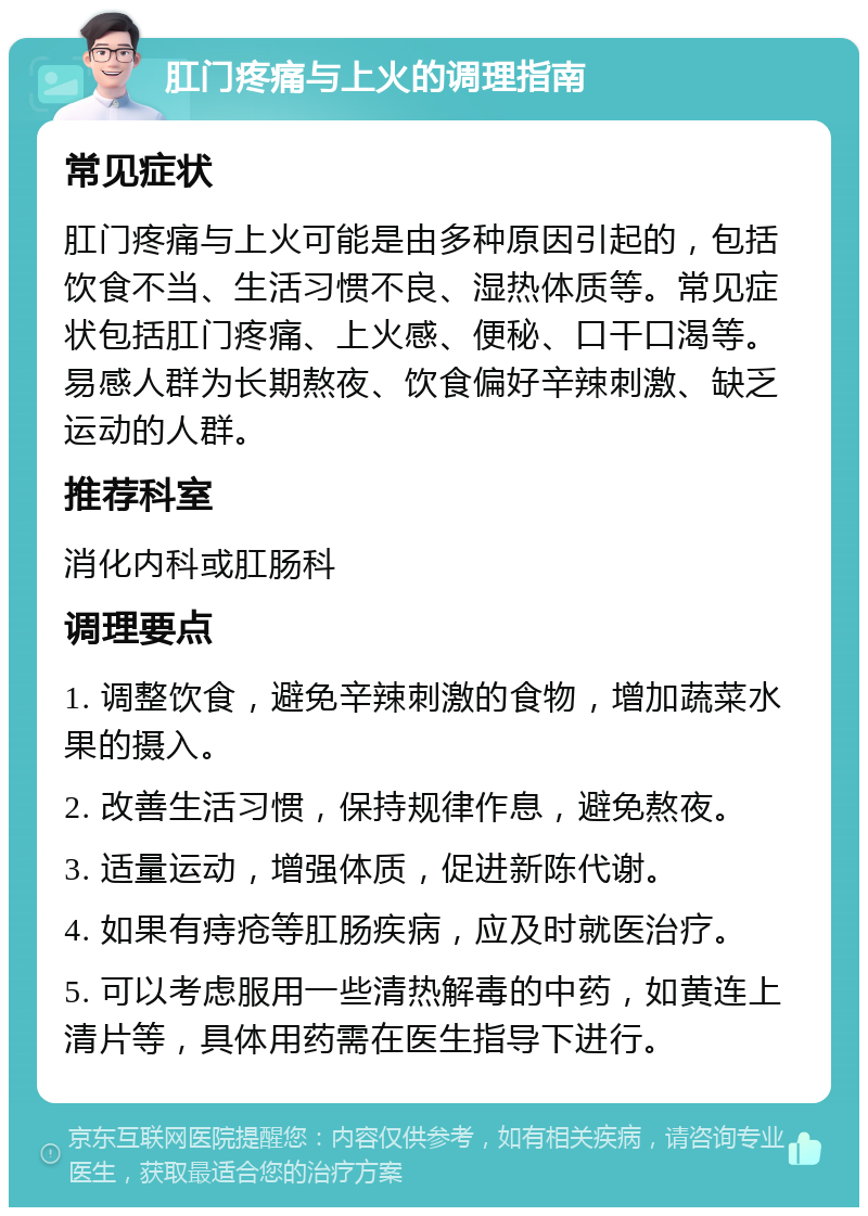 肛门疼痛与上火的调理指南 常见症状 肛门疼痛与上火可能是由多种原因引起的，包括饮食不当、生活习惯不良、湿热体质等。常见症状包括肛门疼痛、上火感、便秘、口干口渴等。易感人群为长期熬夜、饮食偏好辛辣刺激、缺乏运动的人群。 推荐科室 消化内科或肛肠科 调理要点 1. 调整饮食，避免辛辣刺激的食物，增加蔬菜水果的摄入。 2. 改善生活习惯，保持规律作息，避免熬夜。 3. 适量运动，增强体质，促进新陈代谢。 4. 如果有痔疮等肛肠疾病，应及时就医治疗。 5. 可以考虑服用一些清热解毒的中药，如黄连上清片等，具体用药需在医生指导下进行。