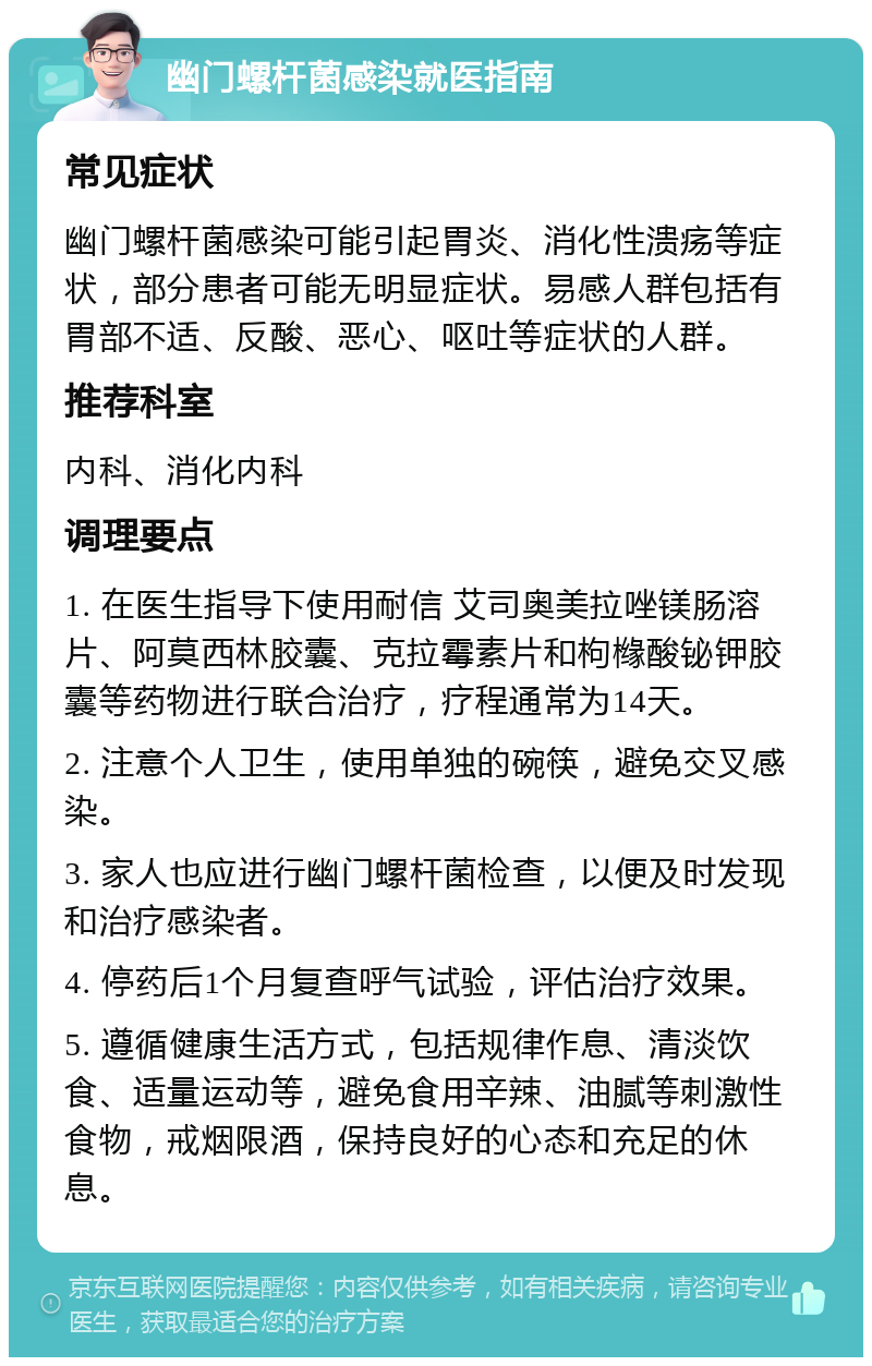 幽门螺杆菌感染就医指南 常见症状 幽门螺杆菌感染可能引起胃炎、消化性溃疡等症状，部分患者可能无明显症状。易感人群包括有胃部不适、反酸、恶心、呕吐等症状的人群。 推荐科室 内科、消化内科 调理要点 1. 在医生指导下使用耐信 艾司奥美拉唑镁肠溶片、阿莫西林胶囊、克拉霉素片和枸橼酸铋钾胶囊等药物进行联合治疗，疗程通常为14天。 2. 注意个人卫生，使用单独的碗筷，避免交叉感染。 3. 家人也应进行幽门螺杆菌检查，以便及时发现和治疗感染者。 4. 停药后1个月复查呼气试验，评估治疗效果。 5. 遵循健康生活方式，包括规律作息、清淡饮食、适量运动等，避免食用辛辣、油腻等刺激性食物，戒烟限酒，保持良好的心态和充足的休息。