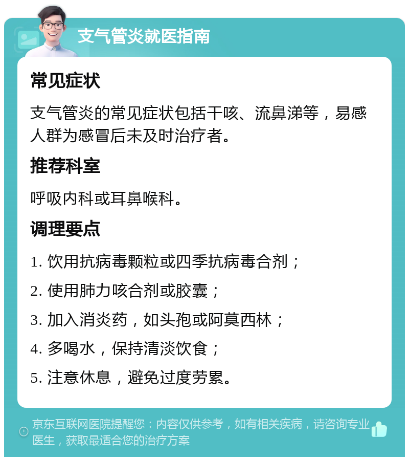 支气管炎就医指南 常见症状 支气管炎的常见症状包括干咳、流鼻涕等，易感人群为感冒后未及时治疗者。 推荐科室 呼吸内科或耳鼻喉科。 调理要点 1. 饮用抗病毒颗粒或四季抗病毒合剂； 2. 使用肺力咳合剂或胶囊； 3. 加入消炎药，如头孢或阿莫西林； 4. 多喝水，保持清淡饮食； 5. 注意休息，避免过度劳累。