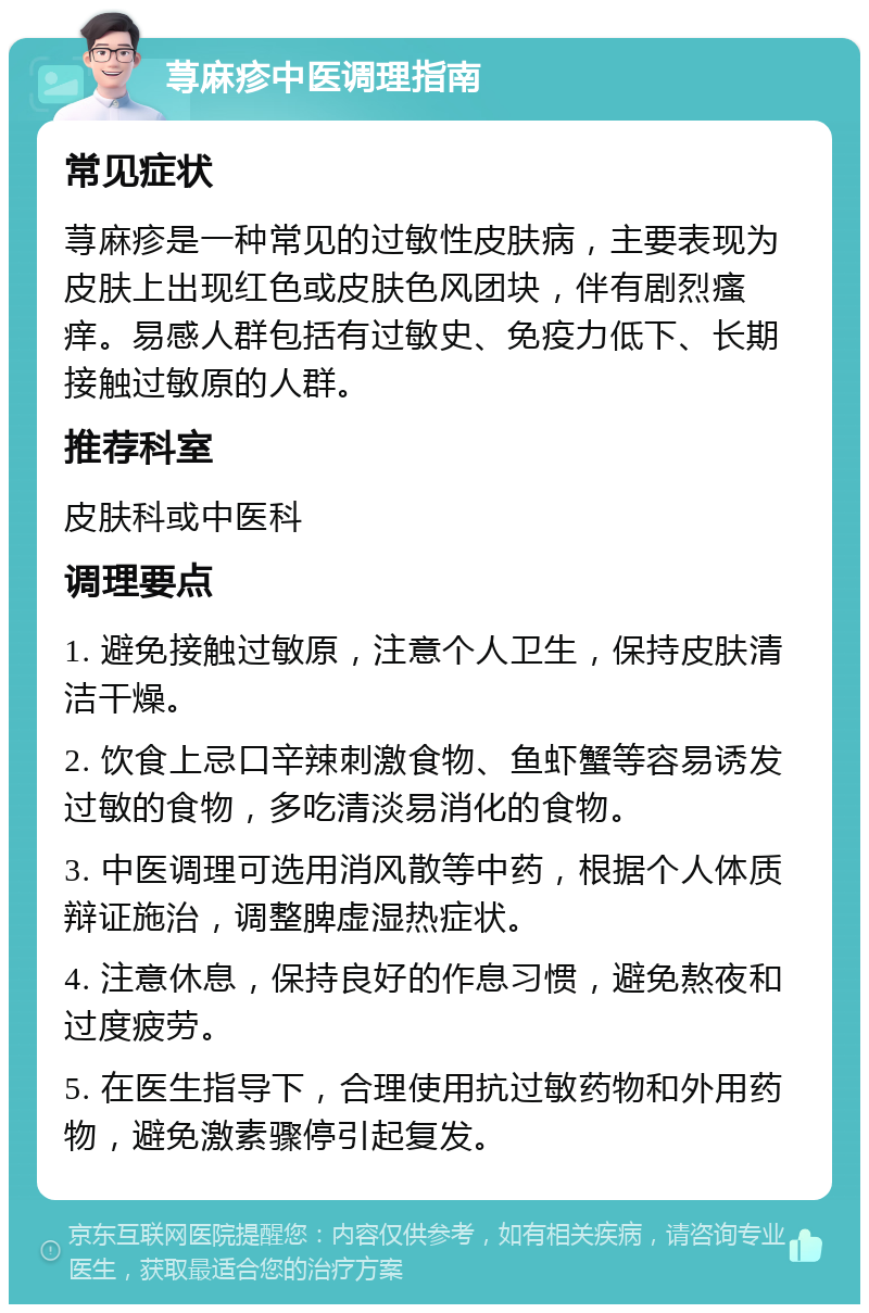 荨麻疹中医调理指南 常见症状 荨麻疹是一种常见的过敏性皮肤病，主要表现为皮肤上出现红色或皮肤色风团块，伴有剧烈瘙痒。易感人群包括有过敏史、免疫力低下、长期接触过敏原的人群。 推荐科室 皮肤科或中医科 调理要点 1. 避免接触过敏原，注意个人卫生，保持皮肤清洁干燥。 2. 饮食上忌口辛辣刺激食物、鱼虾蟹等容易诱发过敏的食物，多吃清淡易消化的食物。 3. 中医调理可选用消风散等中药，根据个人体质辩证施治，调整脾虚湿热症状。 4. 注意休息，保持良好的作息习惯，避免熬夜和过度疲劳。 5. 在医生指导下，合理使用抗过敏药物和外用药物，避免激素骤停引起复发。