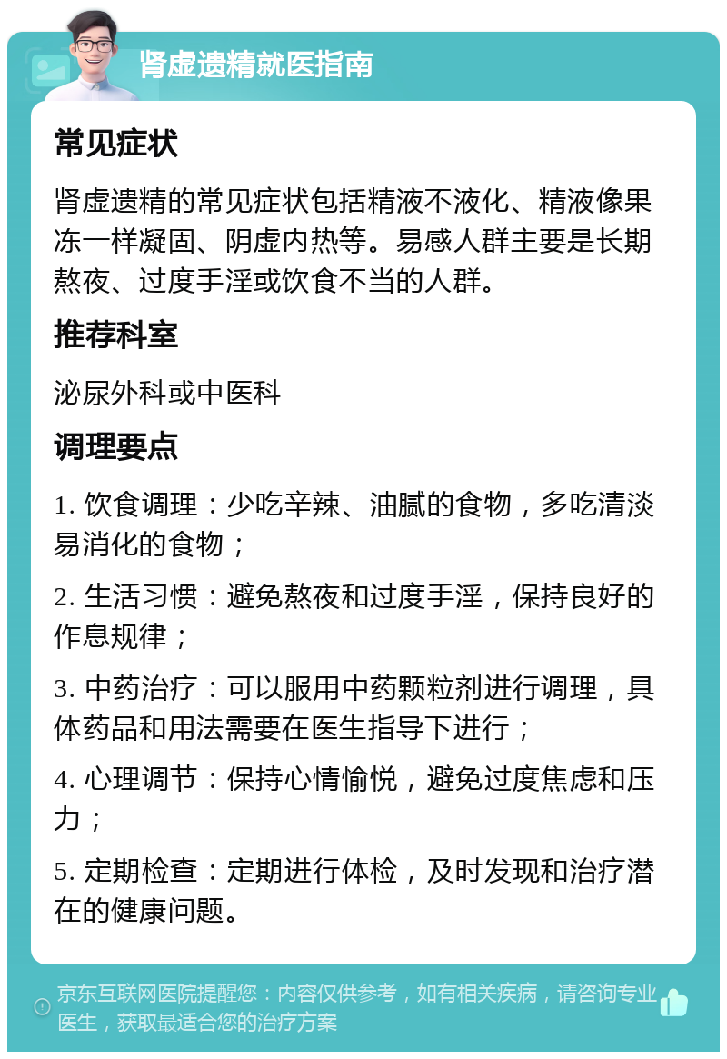 肾虚遗精就医指南 常见症状 肾虚遗精的常见症状包括精液不液化、精液像果冻一样凝固、阴虚内热等。易感人群主要是长期熬夜、过度手淫或饮食不当的人群。 推荐科室 泌尿外科或中医科 调理要点 1. 饮食调理：少吃辛辣、油腻的食物，多吃清淡易消化的食物； 2. 生活习惯：避免熬夜和过度手淫，保持良好的作息规律； 3. 中药治疗：可以服用中药颗粒剂进行调理，具体药品和用法需要在医生指导下进行； 4. 心理调节：保持心情愉悦，避免过度焦虑和压力； 5. 定期检查：定期进行体检，及时发现和治疗潜在的健康问题。