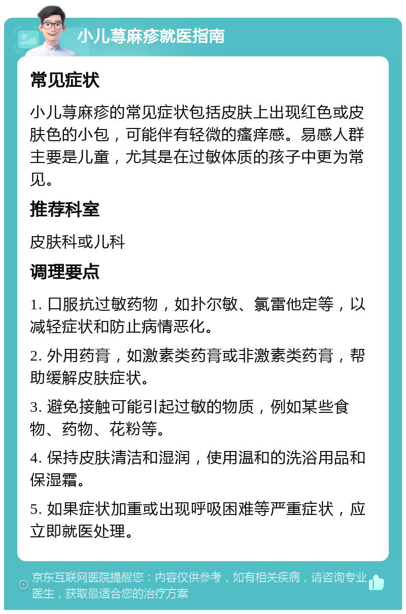 小儿荨麻疹就医指南 常见症状 小儿荨麻疹的常见症状包括皮肤上出现红色或皮肤色的小包，可能伴有轻微的瘙痒感。易感人群主要是儿童，尤其是在过敏体质的孩子中更为常见。 推荐科室 皮肤科或儿科 调理要点 1. 口服抗过敏药物，如扑尔敏、氯雷他定等，以减轻症状和防止病情恶化。 2. 外用药膏，如激素类药膏或非激素类药膏，帮助缓解皮肤症状。 3. 避免接触可能引起过敏的物质，例如某些食物、药物、花粉等。 4. 保持皮肤清洁和湿润，使用温和的洗浴用品和保湿霜。 5. 如果症状加重或出现呼吸困难等严重症状，应立即就医处理。