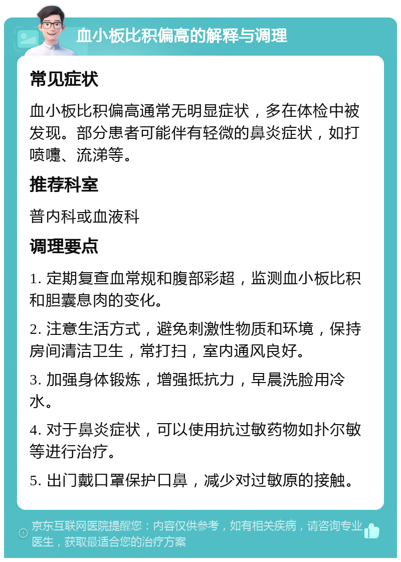 血小板比积偏高的解释与调理 常见症状 血小板比积偏高通常无明显症状，多在体检中被发现。部分患者可能伴有轻微的鼻炎症状，如打喷嚏、流涕等。 推荐科室 普内科或血液科 调理要点 1. 定期复查血常规和腹部彩超，监测血小板比积和胆囊息肉的变化。 2. 注意生活方式，避免刺激性物质和环境，保持房间清洁卫生，常打扫，室内通风良好。 3. 加强身体锻炼，增强抵抗力，早晨洗脸用冷水。 4. 对于鼻炎症状，可以使用抗过敏药物如扑尔敏等进行治疗。 5. 出门戴口罩保护口鼻，减少对过敏原的接触。