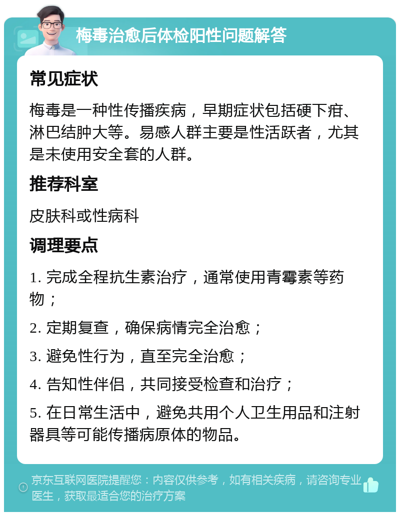 梅毒治愈后体检阳性问题解答 常见症状 梅毒是一种性传播疾病，早期症状包括硬下疳、淋巴结肿大等。易感人群主要是性活跃者，尤其是未使用安全套的人群。 推荐科室 皮肤科或性病科 调理要点 1. 完成全程抗生素治疗，通常使用青霉素等药物； 2. 定期复查，确保病情完全治愈； 3. 避免性行为，直至完全治愈； 4. 告知性伴侣，共同接受检查和治疗； 5. 在日常生活中，避免共用个人卫生用品和注射器具等可能传播病原体的物品。