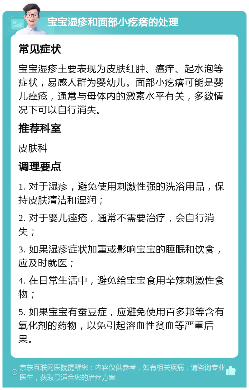 宝宝湿疹和面部小疙瘩的处理 常见症状 宝宝湿疹主要表现为皮肤红肿、瘙痒、起水泡等症状，易感人群为婴幼儿。面部小疙瘩可能是婴儿痤疮，通常与母体内的激素水平有关，多数情况下可以自行消失。 推荐科室 皮肤科 调理要点 1. 对于湿疹，避免使用刺激性强的洗浴用品，保持皮肤清洁和湿润； 2. 对于婴儿痤疮，通常不需要治疗，会自行消失； 3. 如果湿疹症状加重或影响宝宝的睡眠和饮食，应及时就医； 4. 在日常生活中，避免给宝宝食用辛辣刺激性食物； 5. 如果宝宝有蚕豆症，应避免使用百多邦等含有氧化剂的药物，以免引起溶血性贫血等严重后果。