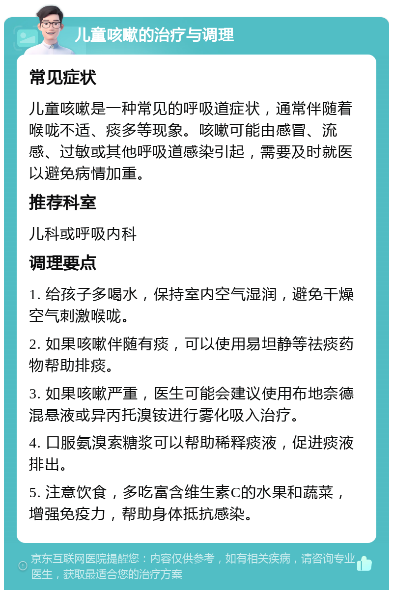 儿童咳嗽的治疗与调理 常见症状 儿童咳嗽是一种常见的呼吸道症状，通常伴随着喉咙不适、痰多等现象。咳嗽可能由感冒、流感、过敏或其他呼吸道感染引起，需要及时就医以避免病情加重。 推荐科室 儿科或呼吸内科 调理要点 1. 给孩子多喝水，保持室内空气湿润，避免干燥空气刺激喉咙。 2. 如果咳嗽伴随有痰，可以使用易坦静等祛痰药物帮助排痰。 3. 如果咳嗽严重，医生可能会建议使用布地奈德混悬液或异丙托溴铵进行雾化吸入治疗。 4. 口服氨溴索糖浆可以帮助稀释痰液，促进痰液排出。 5. 注意饮食，多吃富含维生素C的水果和蔬菜，增强免疫力，帮助身体抵抗感染。