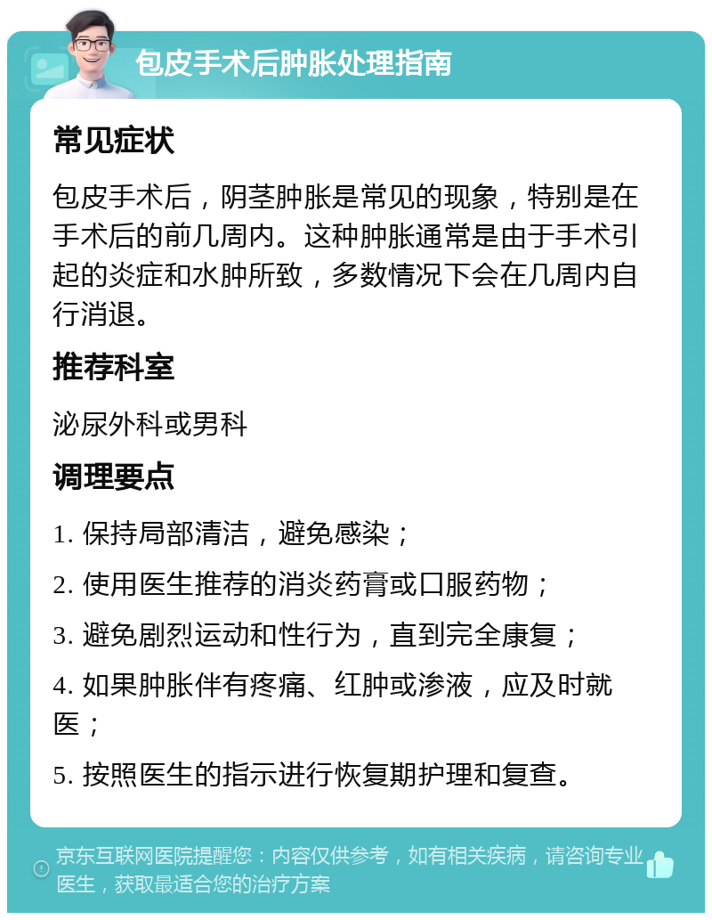 包皮手术后肿胀处理指南 常见症状 包皮手术后，阴茎肿胀是常见的现象，特别是在手术后的前几周内。这种肿胀通常是由于手术引起的炎症和水肿所致，多数情况下会在几周内自行消退。 推荐科室 泌尿外科或男科 调理要点 1. 保持局部清洁，避免感染； 2. 使用医生推荐的消炎药膏或口服药物； 3. 避免剧烈运动和性行为，直到完全康复； 4. 如果肿胀伴有疼痛、红肿或渗液，应及时就医； 5. 按照医生的指示进行恢复期护理和复查。