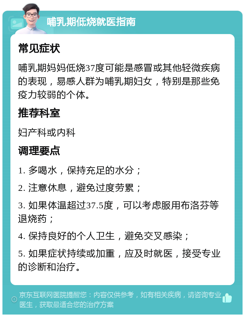 哺乳期低烧就医指南 常见症状 哺乳期妈妈低烧37度可能是感冒或其他轻微疾病的表现，易感人群为哺乳期妇女，特别是那些免疫力较弱的个体。 推荐科室 妇产科或内科 调理要点 1. 多喝水，保持充足的水分； 2. 注意休息，避免过度劳累； 3. 如果体温超过37.5度，可以考虑服用布洛芬等退烧药； 4. 保持良好的个人卫生，避免交叉感染； 5. 如果症状持续或加重，应及时就医，接受专业的诊断和治疗。