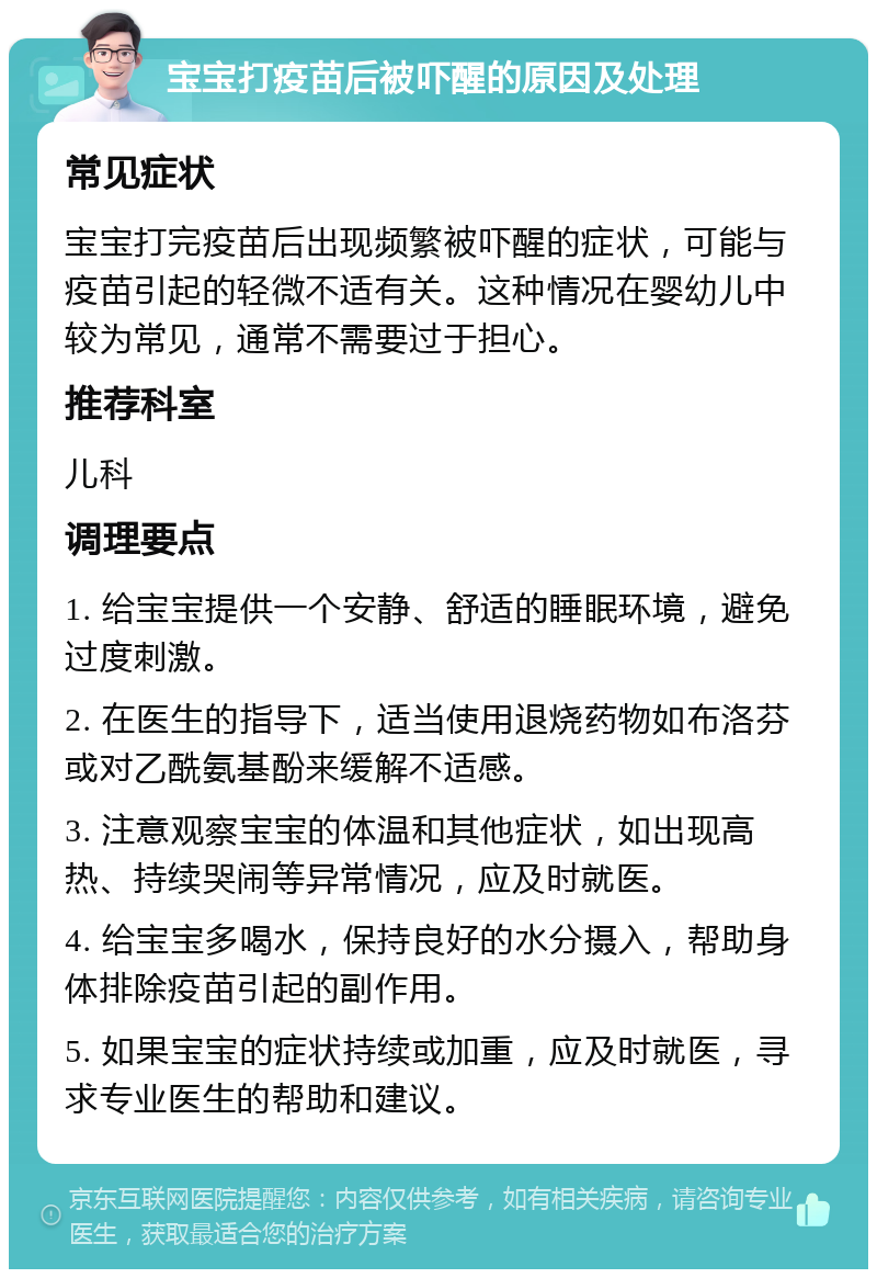 宝宝打疫苗后被吓醒的原因及处理 常见症状 宝宝打完疫苗后出现频繁被吓醒的症状，可能与疫苗引起的轻微不适有关。这种情况在婴幼儿中较为常见，通常不需要过于担心。 推荐科室 儿科 调理要点 1. 给宝宝提供一个安静、舒适的睡眠环境，避免过度刺激。 2. 在医生的指导下，适当使用退烧药物如布洛芬或对乙酰氨基酚来缓解不适感。 3. 注意观察宝宝的体温和其他症状，如出现高热、持续哭闹等异常情况，应及时就医。 4. 给宝宝多喝水，保持良好的水分摄入，帮助身体排除疫苗引起的副作用。 5. 如果宝宝的症状持续或加重，应及时就医，寻求专业医生的帮助和建议。