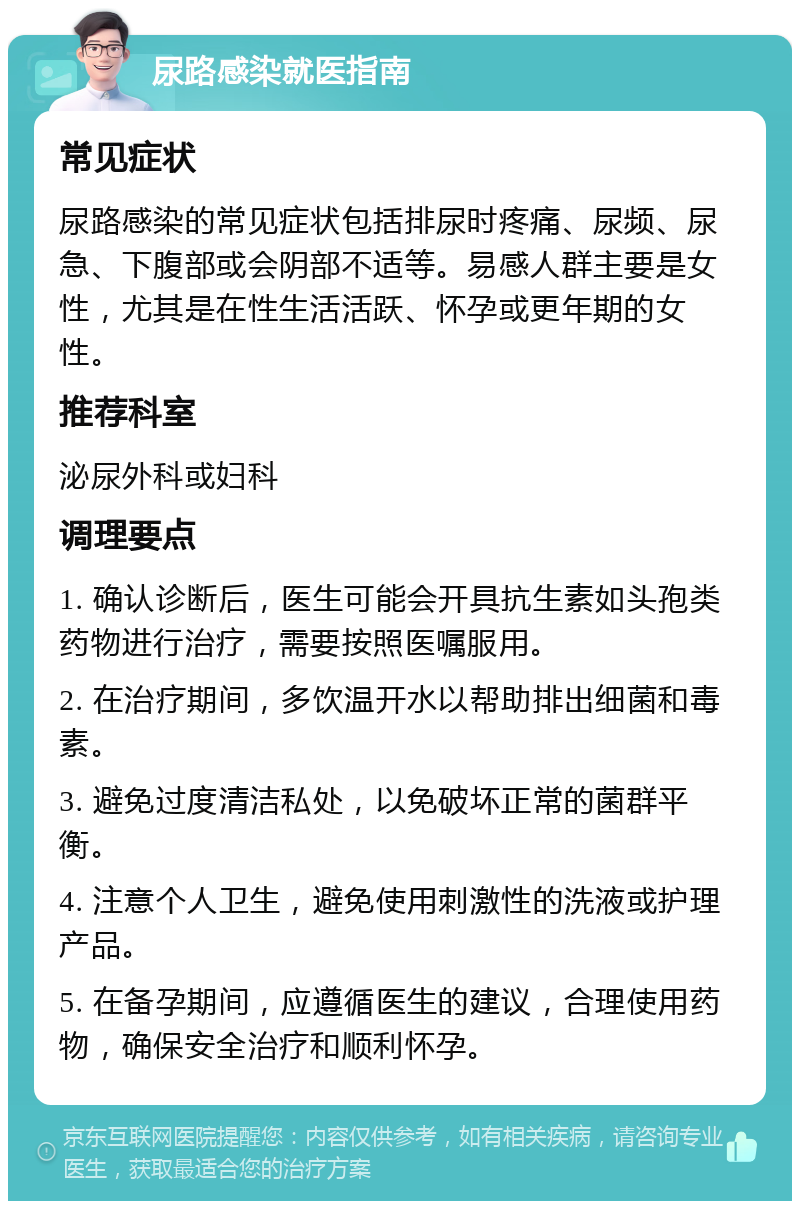 尿路感染就医指南 常见症状 尿路感染的常见症状包括排尿时疼痛、尿频、尿急、下腹部或会阴部不适等。易感人群主要是女性，尤其是在性生活活跃、怀孕或更年期的女性。 推荐科室 泌尿外科或妇科 调理要点 1. 确认诊断后，医生可能会开具抗生素如头孢类药物进行治疗，需要按照医嘱服用。 2. 在治疗期间，多饮温开水以帮助排出细菌和毒素。 3. 避免过度清洁私处，以免破坏正常的菌群平衡。 4. 注意个人卫生，避免使用刺激性的洗液或护理产品。 5. 在备孕期间，应遵循医生的建议，合理使用药物，确保安全治疗和顺利怀孕。