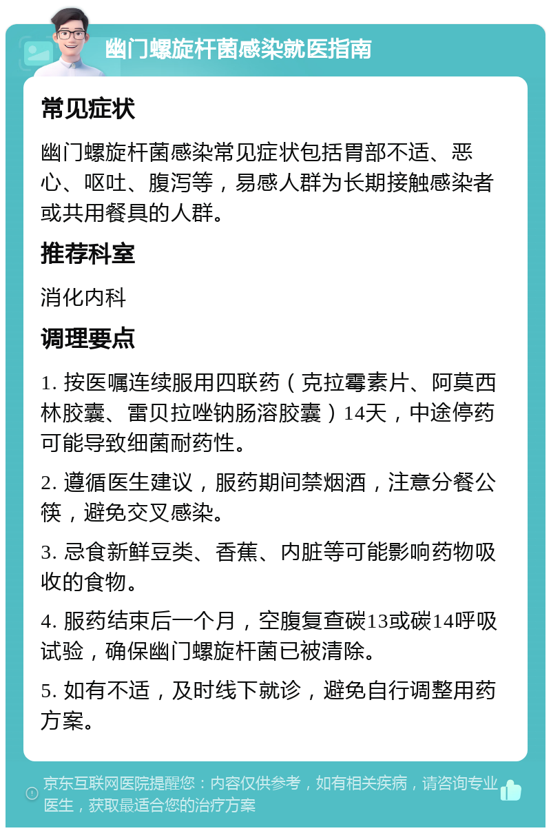 幽门螺旋杆菌感染就医指南 常见症状 幽门螺旋杆菌感染常见症状包括胃部不适、恶心、呕吐、腹泻等，易感人群为长期接触感染者或共用餐具的人群。 推荐科室 消化内科 调理要点 1. 按医嘱连续服用四联药（克拉霉素片、阿莫西林胶囊、雷贝拉唑钠肠溶胶囊）14天，中途停药可能导致细菌耐药性。 2. 遵循医生建议，服药期间禁烟酒，注意分餐公筷，避免交叉感染。 3. 忌食新鲜豆类、香蕉、内脏等可能影响药物吸收的食物。 4. 服药结束后一个月，空腹复查碳13或碳14呼吸试验，确保幽门螺旋杆菌已被清除。 5. 如有不适，及时线下就诊，避免自行调整用药方案。