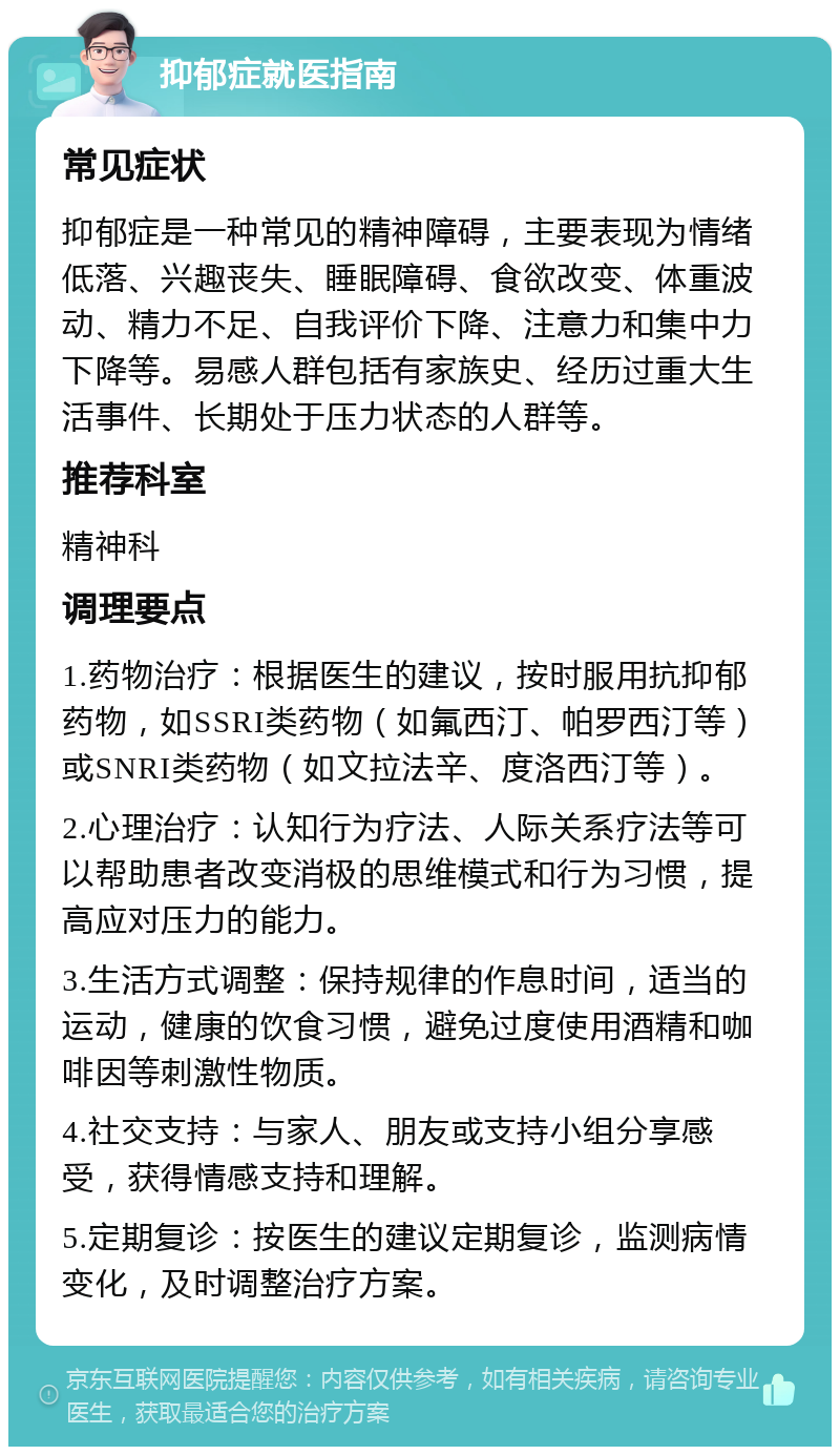 抑郁症就医指南 常见症状 抑郁症是一种常见的精神障碍，主要表现为情绪低落、兴趣丧失、睡眠障碍、食欲改变、体重波动、精力不足、自我评价下降、注意力和集中力下降等。易感人群包括有家族史、经历过重大生活事件、长期处于压力状态的人群等。 推荐科室 精神科 调理要点 1.药物治疗：根据医生的建议，按时服用抗抑郁药物，如SSRI类药物（如氟西汀、帕罗西汀等）或SNRI类药物（如文拉法辛、度洛西汀等）。 2.心理治疗：认知行为疗法、人际关系疗法等可以帮助患者改变消极的思维模式和行为习惯，提高应对压力的能力。 3.生活方式调整：保持规律的作息时间，适当的运动，健康的饮食习惯，避免过度使用酒精和咖啡因等刺激性物质。 4.社交支持：与家人、朋友或支持小组分享感受，获得情感支持和理解。 5.定期复诊：按医生的建议定期复诊，监测病情变化，及时调整治疗方案。