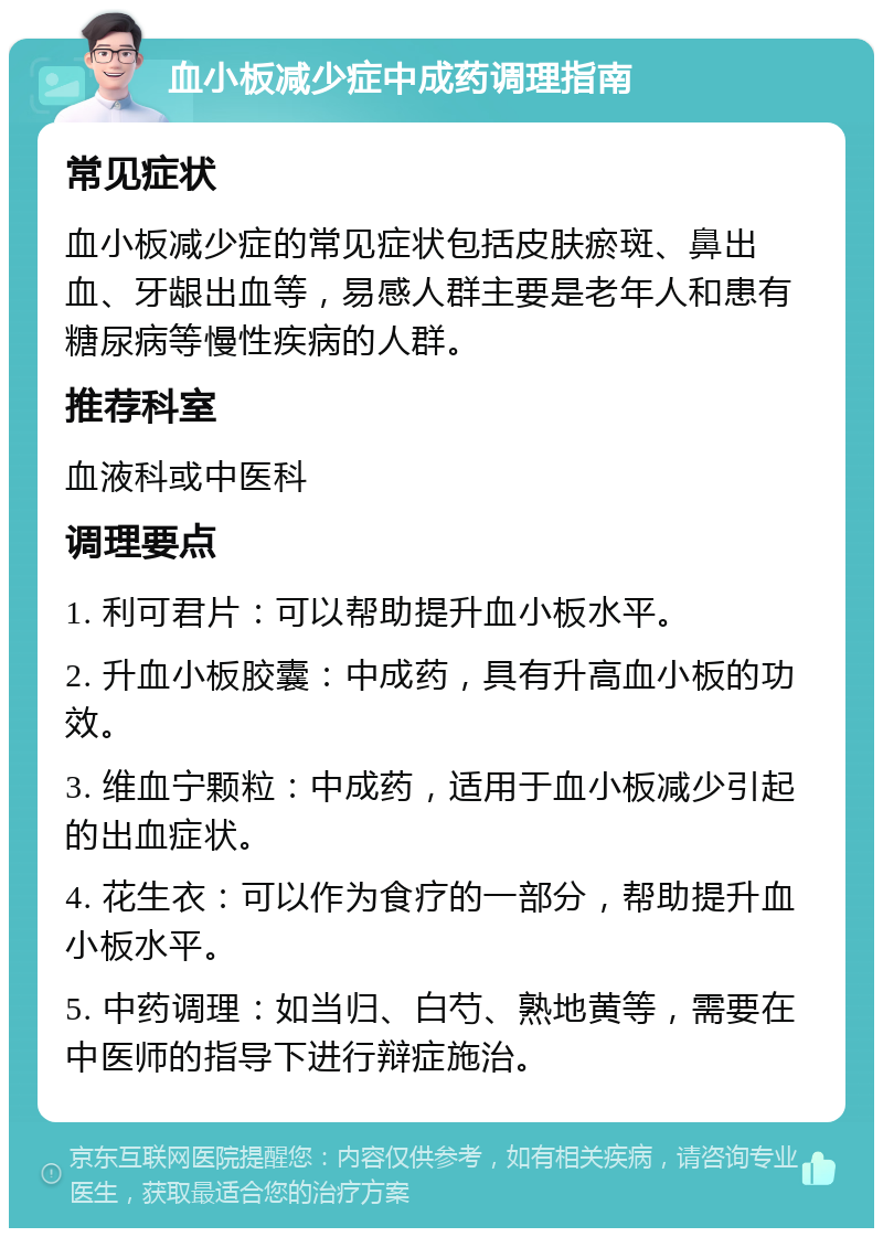 血小板减少症中成药调理指南 常见症状 血小板减少症的常见症状包括皮肤瘀斑、鼻出血、牙龈出血等，易感人群主要是老年人和患有糖尿病等慢性疾病的人群。 推荐科室 血液科或中医科 调理要点 1. 利可君片：可以帮助提升血小板水平。 2. 升血小板胶囊：中成药，具有升高血小板的功效。 3. 维血宁颗粒：中成药，适用于血小板减少引起的出血症状。 4. 花生衣：可以作为食疗的一部分，帮助提升血小板水平。 5. 中药调理：如当归、白芍、熟地黄等，需要在中医师的指导下进行辩症施治。