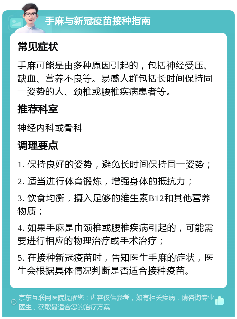 手麻与新冠疫苗接种指南 常见症状 手麻可能是由多种原因引起的，包括神经受压、缺血、营养不良等。易感人群包括长时间保持同一姿势的人、颈椎或腰椎疾病患者等。 推荐科室 神经内科或骨科 调理要点 1. 保持良好的姿势，避免长时间保持同一姿势； 2. 适当进行体育锻炼，增强身体的抵抗力； 3. 饮食均衡，摄入足够的维生素B12和其他营养物质； 4. 如果手麻是由颈椎或腰椎疾病引起的，可能需要进行相应的物理治疗或手术治疗； 5. 在接种新冠疫苗时，告知医生手麻的症状，医生会根据具体情况判断是否适合接种疫苗。