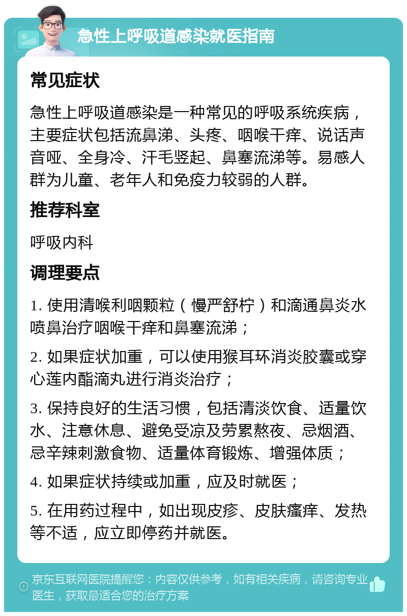 急性上呼吸道感染就医指南 常见症状 急性上呼吸道感染是一种常见的呼吸系统疾病，主要症状包括流鼻涕、头疼、咽喉干痒、说话声音哑、全身冷、汗毛竖起、鼻塞流涕等。易感人群为儿童、老年人和免疫力较弱的人群。 推荐科室 呼吸内科 调理要点 1. 使用清喉利咽颗粒（慢严舒柠）和滴通鼻炎水喷鼻治疗咽喉干痒和鼻塞流涕； 2. 如果症状加重，可以使用猴耳环消炎胶囊或穿心莲内酯滴丸进行消炎治疗； 3. 保持良好的生活习惯，包括清淡饮食、适量饮水、注意休息、避免受凉及劳累熬夜、忌烟酒、忌辛辣刺激食物、适量体育锻炼、增强体质； 4. 如果症状持续或加重，应及时就医； 5. 在用药过程中，如出现皮疹、皮肤瘙痒、发热等不适，应立即停药并就医。