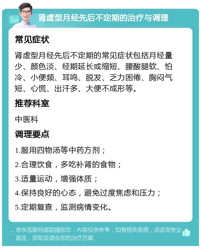 肾虚型月经先后不定期的治疗与调理 常见症状 肾虚型月经先后不定期的常见症状包括月经量少、颜色淡、经期延长或缩短、腰酸腿软、怕冷、小便频、耳鸣、脱发、乏力困倦、胸闷气短、心慌、出汗多、大便不成形等。 推荐科室 中医科 调理要点 1.服用四物汤等中药方剂； 2.合理饮食，多吃补肾的食物； 3.适量运动，增强体质； 4.保持良好的心态，避免过度焦虑和压力； 5.定期复查，监测病情变化。