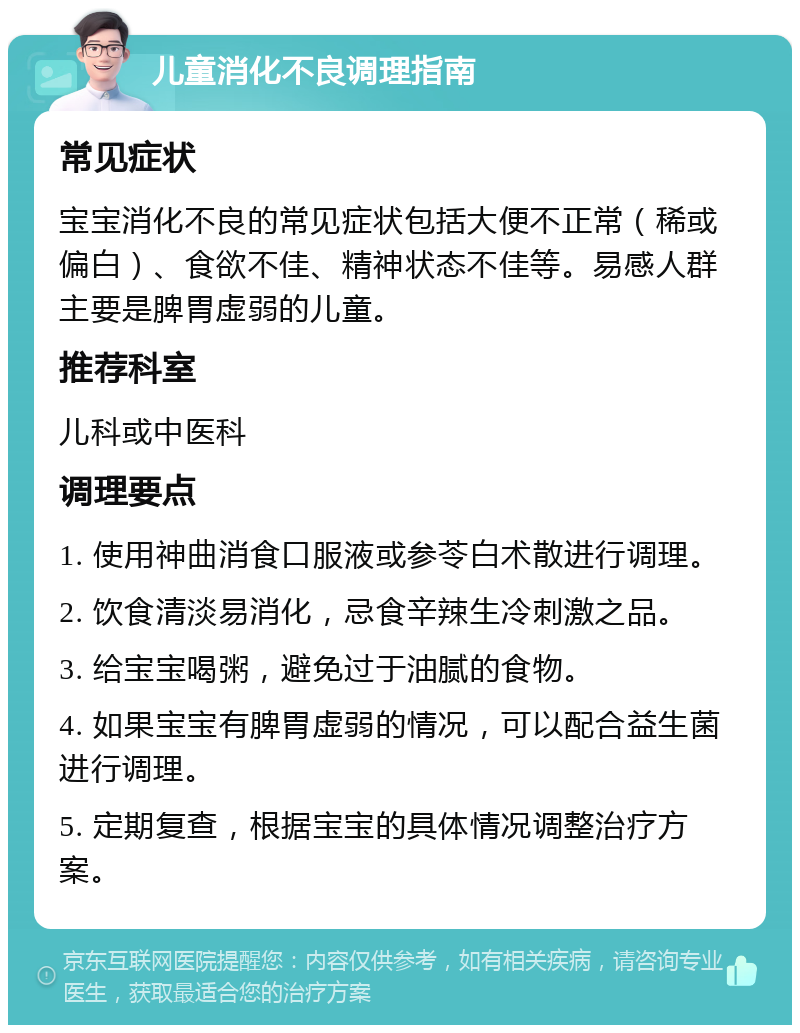 儿童消化不良调理指南 常见症状 宝宝消化不良的常见症状包括大便不正常（稀或偏白）、食欲不佳、精神状态不佳等。易感人群主要是脾胃虚弱的儿童。 推荐科室 儿科或中医科 调理要点 1. 使用神曲消食口服液或参苓白术散进行调理。 2. 饮食清淡易消化，忌食辛辣生冷刺激之品。 3. 给宝宝喝粥，避免过于油腻的食物。 4. 如果宝宝有脾胃虚弱的情况，可以配合益生菌进行调理。 5. 定期复查，根据宝宝的具体情况调整治疗方案。