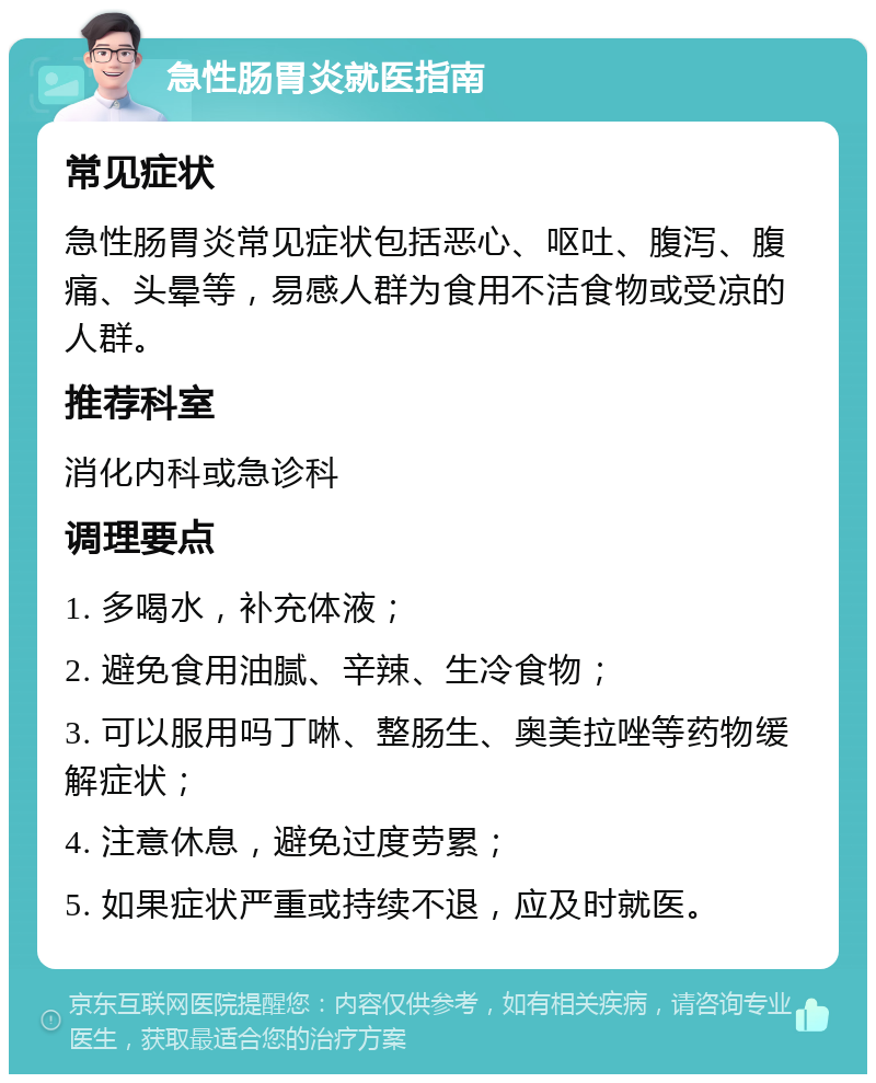 急性肠胃炎就医指南 常见症状 急性肠胃炎常见症状包括恶心、呕吐、腹泻、腹痛、头晕等，易感人群为食用不洁食物或受凉的人群。 推荐科室 消化内科或急诊科 调理要点 1. 多喝水，补充体液； 2. 避免食用油腻、辛辣、生冷食物； 3. 可以服用吗丁啉、整肠生、奥美拉唑等药物缓解症状； 4. 注意休息，避免过度劳累； 5. 如果症状严重或持续不退，应及时就医。