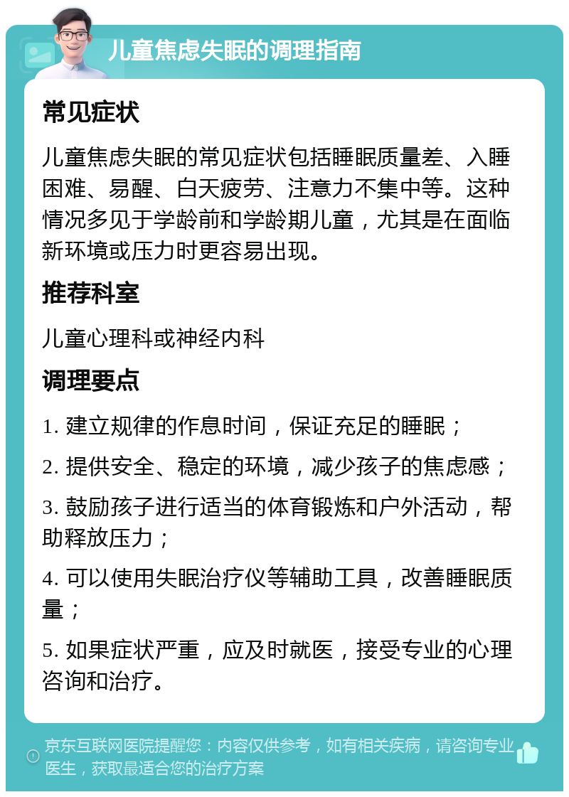 儿童焦虑失眠的调理指南 常见症状 儿童焦虑失眠的常见症状包括睡眠质量差、入睡困难、易醒、白天疲劳、注意力不集中等。这种情况多见于学龄前和学龄期儿童，尤其是在面临新环境或压力时更容易出现。 推荐科室 儿童心理科或神经内科 调理要点 1. 建立规律的作息时间，保证充足的睡眠； 2. 提供安全、稳定的环境，减少孩子的焦虑感； 3. 鼓励孩子进行适当的体育锻炼和户外活动，帮助释放压力； 4. 可以使用失眠治疗仪等辅助工具，改善睡眠质量； 5. 如果症状严重，应及时就医，接受专业的心理咨询和治疗。