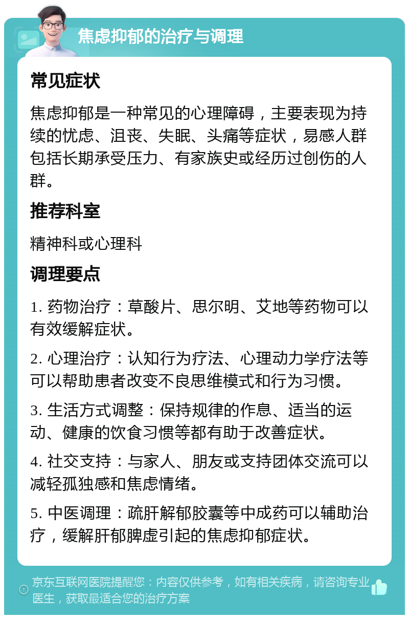 焦虑抑郁的治疗与调理 常见症状 焦虑抑郁是一种常见的心理障碍，主要表现为持续的忧虑、沮丧、失眠、头痛等症状，易感人群包括长期承受压力、有家族史或经历过创伤的人群。 推荐科室 精神科或心理科 调理要点 1. 药物治疗：草酸片、思尔明、艾地等药物可以有效缓解症状。 2. 心理治疗：认知行为疗法、心理动力学疗法等可以帮助患者改变不良思维模式和行为习惯。 3. 生活方式调整：保持规律的作息、适当的运动、健康的饮食习惯等都有助于改善症状。 4. 社交支持：与家人、朋友或支持团体交流可以减轻孤独感和焦虑情绪。 5. 中医调理：疏肝解郁胶囊等中成药可以辅助治疗，缓解肝郁脾虚引起的焦虑抑郁症状。