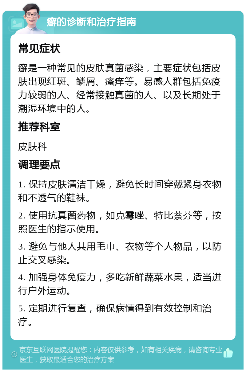 癣的诊断和治疗指南 常见症状 癣是一种常见的皮肤真菌感染，主要症状包括皮肤出现红斑、鳞屑、瘙痒等。易感人群包括免疫力较弱的人、经常接触真菌的人、以及长期处于潮湿环境中的人。 推荐科室 皮肤科 调理要点 1. 保持皮肤清洁干燥，避免长时间穿戴紧身衣物和不透气的鞋袜。 2. 使用抗真菌药物，如克霉唑、特比萘芬等，按照医生的指示使用。 3. 避免与他人共用毛巾、衣物等个人物品，以防止交叉感染。 4. 加强身体免疫力，多吃新鲜蔬菜水果，适当进行户外运动。 5. 定期进行复查，确保病情得到有效控制和治疗。