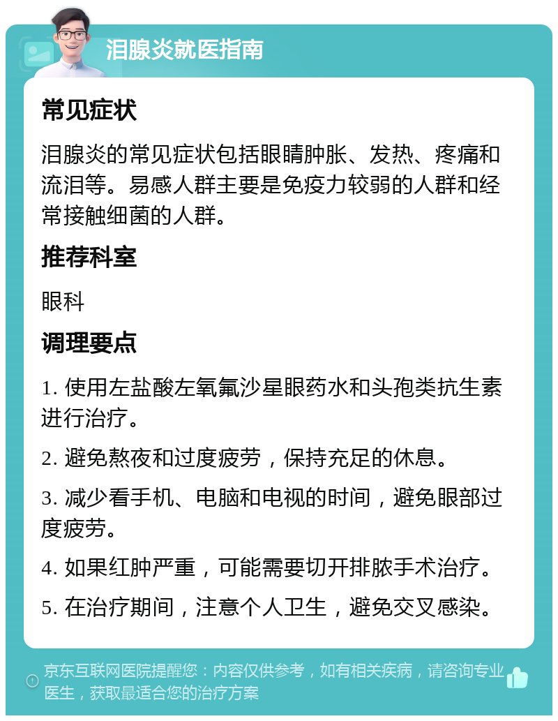 泪腺炎就医指南 常见症状 泪腺炎的常见症状包括眼睛肿胀、发热、疼痛和流泪等。易感人群主要是免疫力较弱的人群和经常接触细菌的人群。 推荐科室 眼科 调理要点 1. 使用左盐酸左氧氟沙星眼药水和头孢类抗生素进行治疗。 2. 避免熬夜和过度疲劳，保持充足的休息。 3. 减少看手机、电脑和电视的时间，避免眼部过度疲劳。 4. 如果红肿严重，可能需要切开排脓手术治疗。 5. 在治疗期间，注意个人卫生，避免交叉感染。